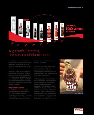 Relatório anual 2015  37
Contour,
100 anos
de êxito
Nasceu a
Contour
190
0
1910
1915
1955
1957
1969
20
0
5
20
15
A garrafa Contour,
um século cheia de vida
Coincidindo com o centenário da sua
garrafa icónica, a primeira embalagem
patenteada do mundo, a Coca-Cola
lançou em Espanha a sua nova garrafa
de vidro.
Este projeto, que foi iniciado há 5 anos,
traduziu-se na colocação em circulação
de 170 milhões de novas embalagens e
um investimento de quase 50 milhões de
euros entre compra de vidro, adaptação
das linhas de fabrico e pontos de venda,
assim como a campanha de comunicação
de apoio à hotelaria.
Um pouco de história
Foi em 1915 que um concurso entre
engarrafadores norte-americanos da
Coca-Cola conseguiu criar uma
embalagem com uma imagem distintiva e
unificada. Os requisitos pretendidos eram
muito fascinantes: devia ser “curvilínea
e facilmente reconhecível inclusive na
escuridão ou partida”.
Finalmente, a conceção apresentada
pelo artesão Earl Dean ganhou o
concurso, nascendo assim uma
embalagem que se converteu numa das
imagens de marca mais reconhecidas em
todos os pontos do planeta.
Um século depois, a Contour volta tão
jovem como sempre, com características
que lhe conferem uma personalidade
especial: curvas sinuosas, maior
capacidade – dado que passa dos 200
aos 237 ml (8 onças) – e leveza – o que
representa uma poupança significativa
em vidro –, etiqueta inovadora – com
um logótipo muito mais limpo sobre um
fundo transparente – e caricas coloridas,
que permitem que se identifiquem mais
facilmente as variedades da Coca-Cola.
© Coca-Cola Iberia.© Coca-Cola Iberia.
 