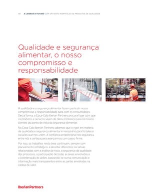 40  A liderar o futuro com um vasto portfólio de produtos de qualidade
Qualidade e segurança
alimentar, o nosso
compromisso e
responsabilidade
A qualidade e a segurança alimentar fazem parte do nosso
compromisso e responsabilidade para com os consumidores.
Desta forma, a Coca-Cola Iberian Partners procura fazer com que
os produtos e serviços sejam de plena confiança para os nossos
clientes do ponto de vista da segurança alimentar.
Na Coca-Cola Iberian Partners sabemos que o rigor em matéria
de qualidade e segurança alimentar é necessário para fortalecer
os laços que nos unem. A confiança proporciona-nos segurança
entre nós e certeza para avançarmos com passo firme.
Por isso, os trabalhos nesta área continuam, sempre com
planeamento estratégico, a abordar diferentes iniciativas
relacionadas com a análise de risco, a segurança da qualidade
dos processos, a participação de todas as áreas envolvidas e
a coordenação de ações, baseando-se numa comunicação e
informação mais transparentes entre as partes envolvidas na
cadeia de valor.
 