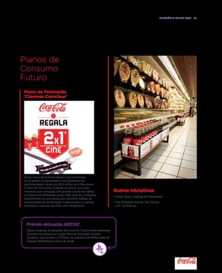 Relatório anual 2015  55
Prémio Ativação AECOC
Várias iniciativas de ativações em Consumo Futuro foram premiadas.
De entre elas destaca-se a ação Plano de Promoção Cinemas
Carrefour, que recebeu o 2º Prémio na Categoria de Melhor Ação de
Shopper Marketing em ponto de venda.
Plano de Promoção
'Cinemas Carrefour'
Outras iniciativas
• Cestas Secas: Catálogo de Expositores.
• Test Affordable Brands: Tab Citrinos
2,25 l na Área sul.
Planos de
Consumo
Futuro
Após o êxito da primeira edição e sob a premissa
de se garantir a capilaridade e se respeitarem as
particularidades locais, em 2015 voltou-se a impulsionar
o Plano de Promoções Cinemas Carrefour, uma ação
inovadora que pressupôs uma grande criação de tráfego
e consumo em diferentes canais. Mais uma vez a empresa
disponibilizou os seus ativos para transferir tráfego de
consumidores de alimentação moderna para os cinemas
(entradas e consumo de menu com refrigerante).
 