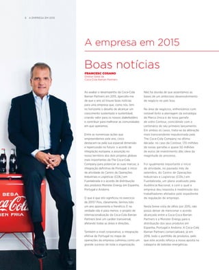 A empresa em 2015
Boas notícias
FRANCESC COSANO
Diretor Geral da
Coca-Cola Iberian Partners
Ao avaliar o desempenho da Coca-Cola
Iberian Partners em 2015, apercebi-me
de que o ano só trouxe boas notícias
para uma empresa que, como nós, tem
no horizonte o desafio de alcançar um
crescimento sustentado e sustentável,
criando valor para os nossos stakeholders
e contribuir para melhorar as comunidades
em que operamos.
Entre as numerosas ações que
empreendemos este ano, cinco
destacam-se pela sua especial dimensão
e repercussão no futuro: o acordo de
integração europeia; a assunção no
nosso território dos dois projetos globais
mais importantes da The Coca-Cola
Company para potenciar as suas marcas; a
integração definitiva de Portugal; o início
de atividade do Centro de Operações
Industriais e Logísticas (COIL) em
Fuenlabrada e o acordo de distribuição
dos produtos Monster Energy em Espanha,
Portugal e Andorra.
O que é que isto significou no exercício
de 2015? Pois, claramente, termos tido
um ano apaixonante e frenético. E na
verdade não é para menos: o projeto de
internacionalização da Coca-Cola Iberian
Partners teve um caráter transversal,
afetando todas as áreas e direções.
Também a nível corporativo, a integração
efetiva de Portugal no mapa de
operações da empresa culminou como um
grande sucesso de toda a organização.
Não há dúvida de que assentámos as
bases de um ambicioso desenvolvimento
de negócio no país luso.
Na área de negócios, enfrentámos com
notável êxito a aterragem da estratégia
de Marca Única e da nova garrafa
de vidro Contour, coincidindo com o
centenário do seu primeiro lançamento.
Em ambos os casos, trata-se da alteração
mais transcendente impulsionada pela
The Coca-Cola Company na última
década: no caso da Contour, 170 milhões
de novas garrafas e quase 50 milhões
de euros de investimento dão ideia da
magnitude do processo.
Foi igualmente importante o início
de atividade, no passado mês de
setembro, do Centro de Operações
Industriais e Logísticas (COIL) em
Fuenlabrada, um plano avalizado pela
Audiência Nacional, e com o qual a
empresa deu resposta à readmissão dos
trabalhadores afetados pelo expediente
de regulação de emprego.
Nesta breve vista de olhos por 2015, não
posso deixar de mencionar o acordo
alcançado entre a Coca-Coca Iberian
Partners e a Monster Energy para a
distribuição dos seus produtos em
Espanha, Portugal e Andorra. A Coca-Cola
Iberian Partners comercializará, já em
2016, todo o portfólio de produtos, pelo
que este acordo reforça a nossa aposta na
categoria de bebidas energéticas.
6  A Empresa EM 2015
 