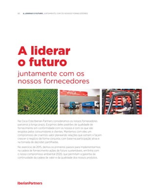 62  A liderar o futuro JUNTAMENTE COM OS NOSSOS FORNECEDORES
Na Coca-Cola Iberian Partners consideramos os nossos fornecedores
parceiros a longo prazo. Exigimos deles padrões de qualidade de
fornecimento em conformidade com os nossos e com os que são
exigidos pelos consumidores e clientes. Mantemos com eles um
compromisso de criarmos valor planeando relações que somem e façam
crescer o negócio de forma conjunta, com base na participação ativa e
na tomada de decisões partilhadas.
No exercício de 2015, demos os primeiros passos para implementarmos
na cadeia de fornecimento ações de futuro sustentáveis, em linha com
o nosso compromisso ambiental 2020, que permitam a garantia da
continuidade da cadeia de valor e da qualidade dos nossos produtos.
juntamente com os
nossos fornecedores
A liderar
o futuro
 