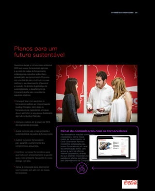 Relatório anual 2015  65
Planos para um
futuro sustentável
Queremos alargar o compromisso ambiental
2020 aos nossos fornecedores agrícolas
e ao resto da cadeia de fornecimento,
estabelecendo requisitos ambientais e
velando pelo seu cumprimento. Propomo-
nos incentivá-los para contribuirmos para
melhorar o seu desempenho e favorecer
a inovação. No âmbito da estratégia de
sustentabilidade, o departamento de
Compras trabalha para consolidar os
seguintes objetivos:
•	Conseguir fazer com que todos os
fornecedores adiram aos nossos Supplier
Guiding Principles. Além disso, os
fornecedores de ingredientes principais
devem submeter-se aos nossos Sustainable
Agriculture Guiding Principles.
•	Alcançar o rastreio até à origem de 100%
dos ingredientes principais.
•	Avaliar os riscos para o meio ambiente e
sustentabilidade na cadeia de fornecimento.
•	Auditar os nossos fornecedores
para garantir o cumprimento dos
compromissos adquiridos.
•	Incentivar os nossos fornecedores para
que melhorem ambientalmente e garantir
que o meio ambiente faça parte do nosso
diálogo com eles.
•	Apoiar a coinovação para desenvolver
oportunidades win-win com os nossos
fornecedores.
Canal de comunicação com os fornecedores
Para estabelecer relações sustentáveis
e duradouras com a nossa
cadeia de fornecimento, na
Coca-Cola Iberian Partners
colocámos à disposição dos
nossos fornecedores um canal
de comunicação direto, com
acesso a partir do sítio da
Internet corporativo, através
do qual poderão responder aos
pedidos de ofertas solicitadas
pelo departamento de Compras.
 