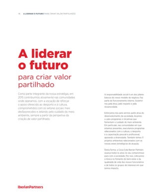 76  A liderar o futuro PARA CRIAR VALOR PARTILHADO
Como parte integrante da nossa estratégia, em
2015 contribuímos ativamente nas comunidades
onde operamos, com a vocação de reforçar
o apoio oferecido ao desporto e à cultura,
comprometidos com os setores sociais mais
desfavorecidos e zelando pelo cuidado do meio
ambiente, sempre a partir da perspetiva da
criação de valor partilhado.
para criar valor
partilhado
A liderar
o futuro
A responsabilidade social é um dos pilares
básicos do nosso modelo de negócio. Faz
parte do funcionamento interno. Guiamo-
nos pela ética, pelo respeito e pela
reciprocidade.
Esforçamo-nos para sermos parte ativa do
desenvolvimento da sociedade, levamos
a cabo programas e iniciativas que
fomentam o cuidado do meio ambiente.
Em particular, nas comunidades em que
estamos presentes, executamos programas
relacionados com a cultura, o desporto
e a capacitação pessoal e profissional,
apoiando a diversidade. Também temos 11
projetos ambientais relacionados com as
nossas áreas estratégicas de atuação.
Desta forma, a Coca-Cola Iberian Partners
avança todos os anos no seu compromisso
para com a sociedade. Por isso, colocamos
a tónica no fomento do bem-estar e da
qualidade de vida dos nossos funcionários
e de todos os grupos de interesse em que
temos impacto.
 