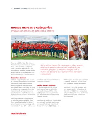 78  A liderar o futuro PARA CRIAR VALOR PARTILHADO
nossas marcas e categorias
Impulsionamos os projetos chave
A Coca-Cola Iberian Partners apoiou o lançamento
da icónica garrafa Contour com diversas ações
solidárias, graças à sua estreita relação com o
mundo do desporto e ao compromisso para com
a sociedade
Ao longo de 2015, a Coca-Cola Iberian
Partners apoiou e dimensionou os projetos
chave a nível de marcas e categorias,
como a estratégia de Marca Única ou o
lançamento da inovadora garrafa Contour,
através de ações locais relacionadas com
patrocínio desportivo e eventos musicais.
Desporto e Contour
Em maio, os jogadores de várias equipas
de futebol da Primeira e Segunda Divisões
participaram no lançamento da nova
garrafa Contour da Coca-Cola com a
assinatura de alguns exemplares da mítica
embalagem, que recupera os elementos
mais icónicos da garrafa original, como
a sua forma, a sua simplicidade ou o seu
logótipo, mas com um toque modernizado.
Um acontecimento de caráter histórico
no âmbito da nova estratégia de Marca
Única que a Coca-Cola Iberian Partners
pôs em funcionamento e que alarga toda
a iconicidade da Coca-Cola a todas as suas
variedades sob uma única identidade e
comunicação comum.
Leilão ‘Garrafa Solidária’
O apoio ao lançamento da Contour
continuou no Natal com a iniciativa
‘Garrafa Solidária’, um leilão online
de 29 garrafas exclusivas, assinadas
por ídolos futebolísticos da Primeira e
Segunda Divisões.
As receitas do leilão foram transformadas
em mais de 12 toneladas de alimentos
entregues à Federação Espanhola de
Bancos Alimentares (FESBAL), que os
distribuiu pelos 55 bancos que a compõem
e que estão distribuídos por todo o país,
para ajudarem as famílias necessitadas.
Além disso, a Coca-Cola doou, por cada
euro cobrado, um litro de bebida, tendo
alcançado os 5.500 litros, o que ajudou a
complementar a cesta básica de alimentos
que foi distribuída pelas famílias com
poucos recursos.
 