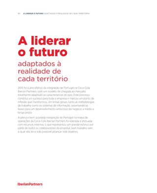 90  A liderar o futuro adaptados à realidade de cada território
2015 foi o ano efetivo da integração de Portugal na Coca-Cola
Iberian Partners, com um modelo de chegada ao mercado
totalmente adaptado às características do país. Este processo
constitui um sucesso para toda a empresa e marcou um ponto de
inflexão que transformou, em linhas gerais, tanto as metodologias
de trabalho como os sistemas de informação, assentando as
bases para um desenvolvimento ambicioso do negócio a médio e
longo prazo.
A plena e bem sucedida integração de Portugal no mapa de
operações da Coca-Cola Iberian Partners foi liderada e efetuada
com recursos internos, o que representou um grande esforço por
parte de todos os colaboradores da empresa, bom trabalho sem
o qual não teria sido possível alcançar este objetivo.
adaptados à
realidade de
cada território
A liderar
o futuro
 