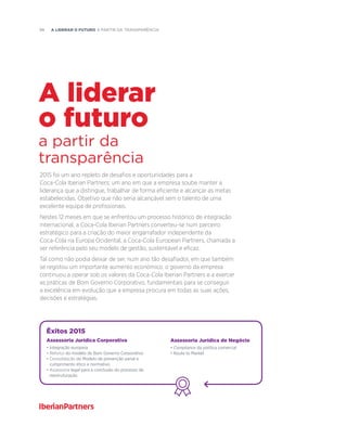 98  A liderar o futuro a partir da transparência
2015 foi um ano repleto de desafios e oportunidades para a
Coca-Cola Iberian Partners; um ano em que a empresa soube manter a
liderança que a distingue, trabalhar de forma eficiente e alcançar as metas
estabelecidas. Objetivo que não seria alcançável sem o talento de uma
excelente equipa de profissionais.
Nestes 12 meses em que se enfrentou um processo histórico de integração
internacional, a Coca-Cola Iberian Partners converteu-se num parceiro
estratégico para a criação do maior engarrafador independente da
Coca-Cola na Europa Ocidental, a Coca-Cola European Partners, chamada a
ser referência pelo seu modelo de gestão, sustentável e eficaz.
Tal como não podia deixar de ser, num ano tão desafiador, em que também
se registou um importante aumento económico, o governo da empresa
continuou a operar sob os valores da Coca-Cola Iberian Partners e a exercer
as práticas de Bom Governo Corporativo, fundamentais para se conseguir
a excelência em evolução que a empresa procura em todas as suas ações,
decisões e estratégias.
a partir da
transparência
A liderar
o futuro
Êxitos 2015
Assessoria Jurídica Corporativa
• Integração europeia
• Reforço do modelo de Bom Governo Corporativo
• Consolidação do Modelo de prevenção penal e
cumprimento ético e normativo
• Assessoria legal para a conclusão do processo de
reestruturação
Assessoria Jurídica de Negócio
• Compliance da política comercial
• Route to Market
 