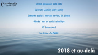 Contrat pluriannuel 2018-2022
Ouverture Learning centre Luminy
Démarche qualité : nouveaux services, UX, Libqual
Odyssée : vers un comité scientifique
GT International
Installation d’ezPAARSE
…
2018 et au-delà
 