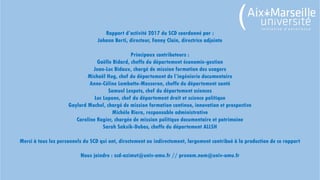Rapport d’activité 2017 du SCD coordonné par :
Johann Berti, directeur, Fanny Clain, directrice adjointe
Principaux contributeurs :
Gaëlle Bidard, cheffe du département économie-gestion
Jean-Luc Bidaux, chargé de mission formation des usagers
Michaël Hug, chef du département de l’ingénierie documentaire
Anne-Céline Lambotte-Mosseron, cheffe du département santé
Samuel Lespets, chef du département sciences
Luc Lupone, chef du département droit et science politique
Gaylord Mochel, chargé de mission formation continue, innovation et prospective
Michèle Riera, responsable administrative
Caroline Rogier, chargée de mission politique documentaire et patrimoine
Sarah Saksik-Dubos, cheffe du département ALLSH
Merci à tous les personnels du SCD qui ont, directement ou indirectement, largement contribué à la production de ce rapport
Nous joindre : scd-azimut@univ-amu.fr // prenom.nom@univ-amu.fr
 