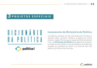 1 5
Já imaginou um lugar em que você pudesse tirar todas as
dúvidas sobre assuntos relativos à política de forma
prática e rápida? Foi isso que a equipe do Politize! decidiu
criar: um Dicionário da Política cujo objetivo é conceitu-
ar palavras que tenham a ver com política. O projeto foi
lançado em setembro de 2017 e ao ﬁnal do ano 185
palavras já tinham sido inseridas.
3 PROJETOS ESP ECIAIS |
Lançamento do Dicionário da Política
P R O J E T O S E S P E C I A I S3
 