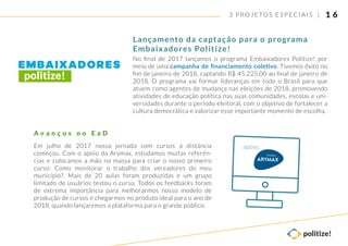 3 PROJETOS ESP ECIAIS |
Em julho de 2017 nossa jornada com cursos à distância
começou. Com o apoio da Arymax, estudamos muitas referên-
cias e colocamos a mão na massa para criar o nosso primeiro
curso: Como monitorar o trabalho dos vereadores do meu
município?. Mais de 20 aulas foram produzidas e um grupo
limitado de usuários testou o curso. Todos os feedbacks foram
de extrema importância para melhorarmos nosso modelo de
produção de cursos e chegarmos no produto ideal para o ano de
2018, quando lançaremos a plataforma para o grande público.
A v a n ç o s n o E a D
Lançamento da captação para o programa
Embaixadores Politize!
1 6
No ﬁnal de 2017 lançamos o programa Embaixadores Politize! por
meio de uma campanha de ﬁnanciamento coletivo. Tivemos êxito no
ﬁm de janeiro de 2018, captando R$ 45.225,00 ao ﬁnal de janeiro de
2018. O programa vai formar lideranças em todo o Brasil para que
atuem como agentes de mudança nas eleições de 2018, promovendo
atividades de educação política nas suas comunidades, escolas e uni-
versidades durante o período eleitoral, com o objetivo de fortalecer a
cultura democrática e valorizar esse importante momento de escolha.
apoio:
 