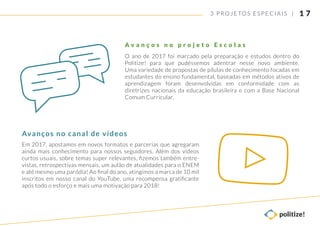 3 PROJETOS ESP ECIAIS |
O ano de 2017 foi marcado pela preparação e estudos dentro do
Politize! para que pudéssemos adentrar nesse novo ambiente.
Uma variedade de propostas de pílulas de conhecimento focadas em
estudantes do ensino fundamental, baseadas em métodos ativos de
aprendizagem foram desenvolvidas em conformidade com as
diretrizes nacionais da educação brasileira e com a Base Nacional
Comum Curricular.
A v a n ç o s n o p r o j e t o E s c o l a s
Em 2017, apostamos em novos formatos e parcerias que agregaram
ainda mais conhecimento para nossos seguidores. Além dos vídeos
curtos usuais, sobre temas super relevantes, ﬁzemos também entre-
vistas, retrospectivas mensais, um aulão de atualidades para o ENEM
e até mesmo uma paródia! Ao ﬁnal do ano, atingimos a marca de 10 mil
inscritos em nosso canal do YouTube, uma recompensa gratiﬁcante
após todo o esforço e mais uma motivação para 2018!
Avanços no canal de vídeos
1 7
 