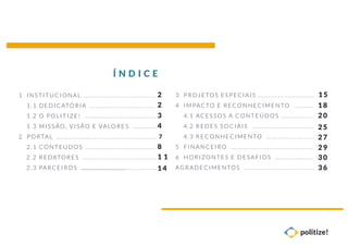3 P ROJETOS ESPECIAIS .......... ..... ..... ..... ...
4 IMPACTO E RECO NHECIMENTO ........ ..
4.1 ACESSO S A CONTEÚ DOS ......... ..... ..
4.2 REDES SOCIAIS ...............................
4.3 RECO NHECIMENTO ........................
5 FINANCEIRO .. ..... ..... ..... ..... .. .......... ..... ..
6 HORIZO NTES E DESAFIOS ................ ...
AGRADEC IMENTOS . ..... ..... .. ..... ..... ..... ..... ..
1 I NSTI TUCIONAL .. ..................................
1. 1 DEDICATÓ RIA ................................ .
1. 2 O PO LIT IZE! .. .. ..... ..... ......................
1. 3 M ISSÃO, V IS ÃO E VALORES .. ..... .....
2 P ORTA L .................................................. 7
2. 1 C ONT EÚD OS ........................ ..... ..... .
2. 2 REDATO RES ................... ..... ..... ..... .. .
2. 3 PARCEIROS ................................................ ..... ..
Í N D I C E
2
2
3
4
8
1 1
14
15
18
20
25
27
29
30
36
 