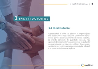 Agradecemos a todas as pessoas e organizações
que acreditam na nossa causa e contribuem diaria-
mente para o desenvolvimento do nosso trabalho,
co-criando conteúdo de qualidade conosco, nos
apoiando tecnicamente/ﬁnanceiramente e ajudando
nossos serviços a chegarem a milhões de pessoas .
Juntos, temos certeza que poderemos ajudar o Brasil
a se tornar uma democracia plena.
Dedicatória1.1
I N S T I T U C I O N A L1
21 INSTITUCIONAL |
 