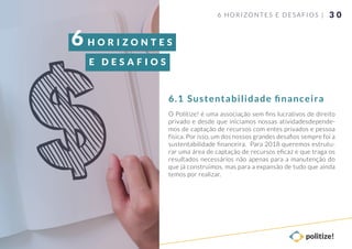 3 0
O Politize! é uma associação sem ﬁns lucrativos de direito
privado e desde que iniciamos nossas atividadesdepende-
mos de captação de recursos com entes privados e pessoa
física. Por isso, um dos nossos grandes desaﬁos sempre foi a
sustentabilidade ﬁnanceira. Para 2018 queremos estrutu-
rar uma área de captação de recursos eﬁcaz e que traga os
resultados necessários não apenas para a manutenção do
que já construímos, mas para a expansão de tudo que ainda
temos por realizar.
6 HORIZONTES E DESAFIOS |
Sustentabilidade ﬁnanceira6.1
H O R I Z O N T E S
E D E S A F I O S
6
 