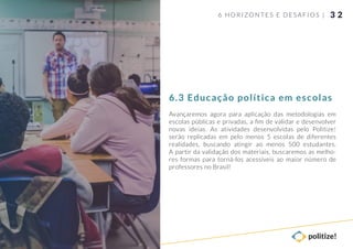 3 2
Avançaremos agora para aplicação das metodologias em
escolas públicas e privadas, a ﬁm de validar e desenvolver
novas ideias. As atividades desenvolvidas pelo Politize!
serão replicadas em pelo menos 5 escolas de diferentes
realidades, buscando atingir ao menos 500 estudantes.
A partir da validação dos materiais, buscaremos as melho-
res formas para torná-los acessíveis ao maior número de
professores no Brasil!
6 HORIZONTES E DESAFIOS |
6.3 Educação política em escolas
 