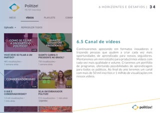 3 4
Continuaremos apostando em formatos inovadores e
trazendo pessoas que ajudem a criar cada vez mais
oportunidades de aprendizado para nossos seguidores.
Montaremos um mini estúdio para produzirmos vídeos com
cada vez mais qualidade e volume. Criaremos um portfólio
de programas, ofertando possibilidades de aprendizagem
para todos os públicos. Ao ﬁnal do ano teremos um canal
com mais de 50 mil inscritos e 1 milhão de visualizações em
nossos vídeos.
6 HORIZONTES E DESAFIOS |
6.5 Canal de vídeos
 