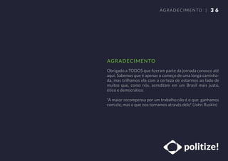 Obrigado a TODOS que ﬁzeram parte da jornada conosco até
aqui. Sabemos que é apenas o começo de uma longa caminha-
da, mas trilhamos ela com a certeza de estarmos ao lado de
muitos que, como nós, acreditam em um Brasil mais justo,
ético e democrático.
"A maior recompensa por um trabalho não é o que ganhamos
com ele, mas o que nos tornamos através dele" (John Ruskin)
3 6AGRADECIMENTO |
AGRADECIMENTO
 