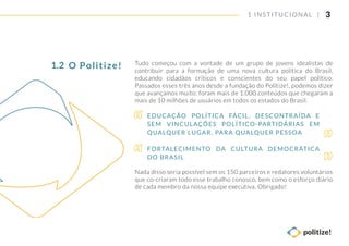 3
Tudo começou com a vontade de um grupo de jovens idealistas de
contribuir para a formação de uma nova cultura política do Brasil,
educando cidadãos críticos e conscientes do seu papel político.
Passados esses três anos desde a fundação do Politize!, podemos dizer
que avançamos muito: foram mais de 1.000 conteúdos que chegaram a
mais de 10 milhões de usuários em todos os estados do Brasil.
Nada disso seria possível sem os 150 parceiros e redatores voluntários
que co-criaram todo esse trabalho conosco, bem como o esforço diário
de cada membro da nossa equipe executiva. Obrigado!
EDUCAÇÃO POLÍTICA FÁCIL, DESCONTRAÍDA E
SEM VINCULAÇÕES POLÍTICO-PARTIDÁRIAS EM
QUALQUER LUGAR, PARA QUALQUER PESSOA
FORTALECIMENTO DA CULTURA DEMOCRÁTICA
DO BRASIL
1 INSTITUCIONAL |
O Politize!1.2
 