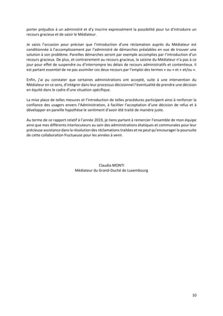 10
porter préjudice à un administré et d’y inscrire expressément la possibilité pour lui d’introduire un
recours gracieux et de saisir le Médiateur.
Je saisis l’occasion pour préciser que l’introduction d’une réclamation auprès du Médiateur est
conditionnée à l’accomplissement par l’administré de démarches préalables en vue de trouver une
solution à son problème. Pareilles démarches seront par exemple accomplies par l’introduction d’un
recours gracieux. De plus, et contrairement au recours gracieux, la saisine du Médiateur n’a pas à ce
jour pour effet de suspendre ou d’interrompre les délais de recours administratifs et contentieux. Il
est partant essentiel de ne pas assimiler ces deux recours par l’emploi des termes « ou » et « et/ou ».
Enfin, j’ai pu constater que certaines administrations ont accepté, suite à une intervention du
Médiateur en ce sens, d’intégrer dans leur processus décisionnel l’éventualité de prendre une décision
en équité dans le cadre d’une situation spécifique.
La mise place de telles mesures et l’introduction de telles procédures participent ainsi à renforcer la
confiance des usagers envers l’Administration, à faciliter l’acceptation d’une décision de refus et à
développer en pareille hypothèse le sentiment d’avoir été traité de manière juste.
Au terme de ce rapport relatif à l’année 2019, je tiens partant à remercier l’ensemble de mon équipe
ainsi que mes différents interlocuteurs au sein des administrations étatiques et communales pour leur
précieuse assistance dans la résolution des réclamations traitées et ne peut qu’encourager la poursuite
de cette collaboration fructueuse pour les années à venir.
Claudia MONTI
Médiateur du Grand-Duché de Luxembourg
 