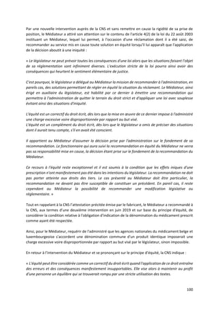 100
Par une nouvelle intervention auprès de la CNS et sans remettre en cause la rigidité de sa prise de
position, le Médiateur a attiré son attention sur le contenu de l'article 4(2) de la loi du 22 août 2003
instituant un Médiateur, lequel lui permet, à l'occasion d'une réclamation dont il a été saisi, de
recommander au service mis en cause toute solution en équité lorsqu'il lui apparaît que l'application
de la décision aboutit à une iniquité :
« Le législateur ne peut prévoir toutes les conséquences d'une loi alors que les situations faisant l'objet
de sa réglementation sont infiniment diverses. L'exécution stricte de la loi pourra ainsi avoir des
conséquences qui heurtent le sentiment élémentaire de justice.
C'est pourquoi, le législateur a délégué au Médiateur la mission de recommander à l'administration, en
pareils cas, des solutions permettant de régler en équité la situation du réclamant. Le Médiateur, ainsi
érigé en auxiliaire du législateur, est habilité par ce dernier à émettre une recommandation qui
permettra à l'administration de quitter le terrain du droit strict et d'appliquer une loi avec souplesse
évitant ainsi des situations d'iniquité.
L'équité est un correctif du droit écrit, dès lors que la mise en œuvre de ce dernier impose à l'administré
une charge excessive voire disproportionnée par rapport au but visé.
L'équité est un complément du droit écrit, dès lors que le législateur a omis de préciser des situations
dont il aurait tenu compte, s'il en avait été conscient.
Il appartient au Médiateur d'assumer la décision prise par l'administration sur le fondement de sa
recommandation. Le fonctionnaire qui aura suivi la recommandation en équité du Médiateur ne verra
pas sa responsabilité mise en cause, la décision étant prise sur le fondement de la recommandation du
Médiateur.
Ce recours à l'équité reste exceptionnel et il est soumis à la condition que les effets iniques d'une
prescription n'ont manifestement pas été dans les intentions du législateur. La recommandation ne doit
pas porter atteinte aux droits des tiers. Le cas présenté au Médiateur doit être particulier, la
recommandation ne devant pas être susceptible de constituer un précédent. En pareil cas, il reste
cependant au Médiateur la possibilité de recommander une modification législative ou
réglementaire. »
Tout en rappelant à la CNS l’attestation précitée émise par le fabricant, le Médiateur a recommandé à
la CNS, aux termes d’une deuxième intervention en juin 2019 et sur base du principe d'équité, de
considérer la condition relative à l'obligation d'indication de la dénomination du médicament prescrit
comme ayant été respectée.
Ainsi, pour le Médiateur, requérir de l'administré que les agences nationales du médicament belge et
luxembourgeoise s'accordent une dénomination commune d'un produit identique imposerait une
charge excessive voire disproportionnée par rapport au but visé par le législateur, sinon impossible.
En retour à l’intervention du Médiateur et se prononçant sur le principe d’équité, la CNS indique :
« L'équité peut être considérée comme un correctif du droit écrit quand l'application de ce droit entraîne
des erreurs et des conséquences manifestement insupportables. Elle vise alors à maintenir au profit
d'une personne un équilibre qui se trouverait rompu par une stricte utilisation des textes.
 