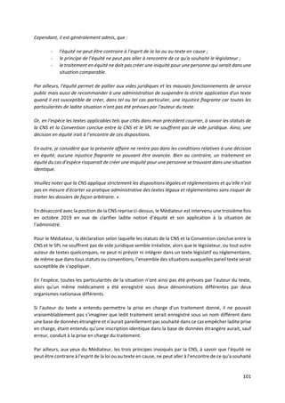 101
Cependant, il est généralement admis, que :
- l'équité ne peut être contraire à l'esprit de la loi ou au texte en cause ;
- le principe de l'équité ne peut pas aller à rencontre de ce qu'a souhaité le législateur ;
- le traitement en équité ne doit pas créer une iniquité pour une personne qui serait dans une
situation comparable.
Par ailleurs, l'équité permet de pallier aux vides juridiques et les mauvais fonctionnements de service
public mais aussi de recommander à une administration de suspendre la stricte application d'un texte
quand il est susceptible de créer, dans tel ou tel cas particulier, une injustice flagrante car toutes les
particularités de ladite situation n'ont pas été prévues par l'auteur du texte.
Or, en l'espèce les textes applicables tels que cités dans mon précédent courrier, à savoir les statuts de
la CNS et la Convention conclue entre la CNS et le SPL ne souffrent pas de vide juridique. Ainsi, une
décision en équité irait à l’encontre de ces dispositions.
En outre, je considère que la présente affaire ne rentre pas dans les conditions relatives à une décision
en équité, aucune injustice flagrante ne pouvant être avancée. Bien au contraire, un traitement en
équité du cas d'espèce risquerait de créer une iniquité pour une personne se trouvant dans une situation
identique.
Veuillez noter que la CNS applique strictement les dispositions légales et réglementaires et qu'elle n'est
pas en mesure d'écarter sa pratique administrative des textes légaux et réglementaires sans risquer de
traiter les dossiers de façon arbitraire. »
En désaccord avec la position de la CNS reprise ci-dessus, le Médiateur est intervenu une troisième fois
en octobre 2019 en vue de clarifier ladite notion d’équité et son application à la situation de
l’administré.
Pour le Médiateur, la déclaration selon laquelle les statuts de la CNS et la Convention conclue entre la
CNS et le SPL ne souffrent pas de vide juridique semble irréaliste, alors que le législateur, ou tout autre
auteur de textes quelconques, ne peut ni prévoir ni intégrer dans un texte législatif ou réglementaire,
de même que dans tous statuts ou conventions, l’ensemble des situations auxquelles pareil texte serait
susceptible de s'appliquer.
En l'espèce, toutes les particularités de la situation n'ont ainsi pas été prévues par l'auteur du texte,
alors qu'un même médicament a été enregistré sous deux dénominations différentes par deux
organismes nationaux différents.
Si l'auteur du texte a entendu permettre la prise en charge d'un traitement donné, il ne pouvait
vraisemblablement pas s'imaginer que ledit traitement serait enregistré sous un nom différent dans
une base de données étrangère et n'aurait pareillement pas souhaité dans ce cas empêcher ladite prise
en charge, étant entendu qu'une inscription identique dans la base de données étrangère aurait, sauf
erreur, conduit à la prise en charge du traitement.
Par ailleurs, aux yeux du Médiateur, les trois principes invoqués par la CNS, à savoir que l'équité ne
peut être contraire à l'esprit de la loi ou au texte en cause, ne peut aller à l’encontre de ce qu'a souhaité
 