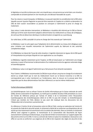 102
le législateur et qu'elle ne doive pas créer une iniquité pour une personne qui serait dans une situation
comparable ne seraient partant en rien heurtés par une décision favorable de sa part.
Pour les raisons ci-avant évoquées, le Médiateur ne pouvait rejoindre la considération de la CNS selon
laquelle aucune injustice flagrante ne pourrait être avancée en l’espèce et a réitéré sa demande à la
CNS de bien vouloir reconsidérer sa position en octroyant à l'administré la prise en charge du
traitement.
Sans retour à cette dernière intervention, le Médiateur a toutefois été informé par la CNS en février
2020 que la firme avait récemment adapté la dénomination du médicament au niveau de la Belgique,
de sorte qu’elle est désormais identique à la dénomination enregistrée au Luxembourg.
Sur cette base, la CNS a procédé à la prise en charge des frais avancés par l’administré.
Le Médiateur a par la suite appris que l’adaptation de la dénomination au niveau de la Belgique avait
pour initiative une nouvelle intervention de l’administré auprès du fabricant et des autorités
compétentes belges.
Si le Médiateur se réjouit de l’issue de cette situation, il regrette néanmoins la rigueur de la CNS quant
à l’interprétation du principe d’équité et à son application au cas d’espèce.
Le Médiateur regrette notamment qu’en l’espèce, la CNS ait laissé peser sur l’administré une charge
excessive, à savoir d’harmoniser la dénomination d’un médicament entre les agences nationales belge
et luxembourgeoise.
Le Médiateur salue à cet égard l’administré qui a fait preuve d’une ténacité exemplaire.
Pour l’avenir, le Médiateur recommande à la CNS de ne pas refuser une prise en charge d’un traitement
donné au simple motif que le nom du médicament inscrit sur la facture transmise à la CNS ne
correspondrait pas à celui mentionné sur l’ordonnance, dans la mesure où la preuve peut être
rapportée que les deux dénominations font bien référence à un seul et même médicament.
Forfait informatique [2020/45]
Un kinésithérapeute s’est vu refuser l’octroi du forfait informatique par la Caisse nationale de santé
(CNS), Service autorisation et liquidation, au motif que la condition de deux mille prestations au cours
de l’année de référence prévue par l’article 37 alinéa 3 de la Convention entre l’Association
luxembourgeoise des kinésithérapeutes (ALK) et la CNS n’a pas été remplie. Le kinésithérapeute
n’étant pas membre de l’ALK, déclare ne pas avoir été impliqué dans les discussions lors de
l’élaboration de la Convention susmentionnée.
En référence à l’article 16 de la Convention entre la CNS et l’ALK, conclue en exécution de l’article 61
et suivants du Code de la sécurité sociale, le réclamant a tâché de se conformer aux dispositions de cet
article qui vise notamment la transmission et la circulation des données. Dans ce contexte, le réclamant
affirme avoir organisé la gestion, la transmission et la conservation des documents de façon
exclusivement numérique et électronique, ce qui devrait limiter la transmission sur support papier des
documents entre lui et la CNS. Il s’est vu contraint de mettre en place les installations nécessaires à cet
effet en vue de se conformer aux exigences de la CNS et de respecter des règles de sécurité et des
 