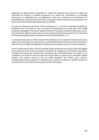 103
législations et réglementations applicables en matière de protection des personnes à l’égard du
traitement des données à caractère personnel et en matière de transmission ou d’archivage
électronique. En adéquation avec ces obligations et afin de se conformer et de contribuer à la
dématérialisation des documents numériques, le réclamant a fait les investissements nécessaires et a
estimé avoir droit au forfait informatique prévu à cet effet.
Or, selon les dispositions de l’article 37 de la Convention, « (…) Le droit au paiement du forfait est
conditionné par une activité au sein du cabinet de kinésithérapie d’au moins deux mille (2.000)
prestations opposables à l’assurance maladie maternité et l’assurance accident et effectuées au cours
d’une période de référence continue de trois-cent-soixante-cinq (365) jours prenant fin le 31 décembre
de l’année qui précède la date de demande prévue à l’alinéa précédent. (…) ».
Le réclamant estime que ce chiffre de deux mille prestations est non seulement discriminatoire à son
égard, mais surtout pour tout cabinet avec un seul kinésithérapeute. N’étant pas membre de l’ALK, le
réclamant s’est vu infligé une règle dont il n’était pas partie prenante et qu’il ne soutient nullement.
Tout en maintenant son refus, la CNS s’est référée à ladite convention et au fait que l’ALK avait suggéré
de récompenser les frais liés à la première installation de l’équipement informatique nécessaire à
l’échange électronique des données dès le lancement de la dématérialisation du système et de
n’appliquer le principe du seuil qu’à partir de l’année 2018. Les parties de la convention avaient
convenu d’un commun accord le seuil de 2.000 prestations afin d’éviter qu’un masseur-
kinésithérapeute fasse uniquement les démarches de connexion et preste un nombre restreint de
prestations dans le seul but de se faire payer le forfait informatique.
 
