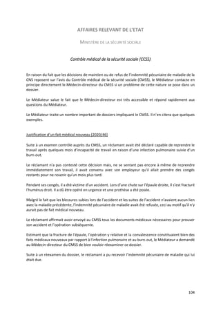 104
AFFAIRES RELEVANT DE L'ETAT
MINISTÈRE DE LA SÉCURITÉ SOCIALE
Contrôle médical de la sécurité sociale (CCSS)
En raison du fait que les décisions de maintien ou de refus de l’indemnité pécuniaire de maladie de la
CNS reposent sur l’avis du Contrôle médical de la sécurité sociale (CMSS), le Médiateur contacte en
principe directement le Médecin-directeur du CMSS si un problème de cette nature se pose dans un
dossier.
Le Médiateur salue le fait que le Médecin-directeur est très accessible et répond rapidement aux
questions du Médiateur.
Le Médiateur traite un nombre important de dossiers impliquant le CMSS. Il n’en citera que quelques
exemples.
Justification d’un fait médical nouveau [2020/46]
Suite à un examen contrôle auprès du CMSS, un réclamant avait été déclaré capable de reprendre le
travail après quelques mois d’incapacité de travail en raison d’une infection pulmonaire suivie d’un
burn-out.
Le réclamant n’a pas contesté cette décision mais, ne se sentant pas encore à même de reprendre
immédiatement son travail, il avait convenu avec son employeur qu'il allait prendre des congés
restants pour ne revenir qu’un mois plus tard.
Pendant ses congés, il a été victime d’un accident. Lors d'une chute sur l'épaule droite, il s’est fracturé
l'humérus droit. Il a dû être opéré en urgence et une prothèse a été posée.
Malgré le fait que les blessures subies lors de l’accident et les suites de l’accident n’avaient aucun lien
avec la maladie précédente, l’indemnité pécuniaire de maladie avait été refusée, ceci au motif qu'il n'y
aurait pas de fait médical nouveau.
Le réclamant affirmait avoir envoyé au CMSS tous les documents médicaux nécessaires pour prouver
son accident et l’opération subséquente.
Estimant que la fracture de l'épaule, l'opération y relative et la convalescence constituaient bien des
faits médicaux nouveaux par rapport à l'infection pulmonaire et au burn-out, le Médiateur a demandé
au Médecin-directeur du CMSS de bien vouloir réexaminer ce dossier.
Suite à un réexamen du dossier, le réclamant a pu recevoir l’indemnité pécuniaire de maladie qui lui
était due.
 