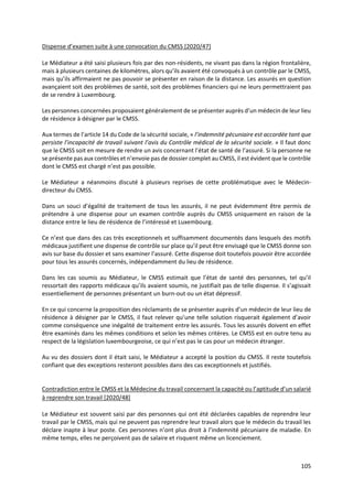 105
Dispense d’examen suite à une convocation du CMSS [2020/47]
Le Médiateur a été saisi plusieurs fois par des non-résidents, ne vivant pas dans la région frontalière,
mais à plusieurs centaines de kilomètres, alors qu’ils avaient été convoqués à un contrôle par le CMSS,
mais qu’ils affirmaient ne pas pouvoir se présenter en raison de la distance. Les assurés en question
avançaient soit des problèmes de santé, soit des problèmes financiers qui ne leurs permettraient pas
de se rendre à Luxembourg.
Les personnes concernées proposaient généralement de se présenter auprès d’un médecin de leur lieu
de résidence à désigner par le CMSS.
Aux termes de l’article 14 du Code de la sécurité sociale, « l’indemnité pécuniaire est accordée tant que
persiste l’incapacité de travail suivant l’avis du Contrôle médical de la sécurité sociale. » Il faut donc
que le CMSS soit en mesure de rendre un avis concernant l’état de santé de l’assuré. Si la personne ne
se présente pas aux contrôles et n’envoie pas de dossier complet au CMSS, il est évident que le contrôle
dont le CMSS est chargé n’est pas possible.
Le Médiateur a néanmoins discuté à plusieurs reprises de cette problématique avec le Médecin-
directeur du CMSS.
Dans un souci d’égalité de traitement de tous les assurés, il ne peut évidemment être permis de
prétendre à une dispense pour un examen contrôle auprès du CMSS uniquement en raison de la
distance entre le lieu de résidence de l’intéressé et Luxembourg.
Ce n’est que dans des cas très exceptionnels et suffisamment documentés dans lesquels des motifs
médicaux justifient une dispense de contrôle sur place qu’il peut être envisagé que le CMSS donne son
avis sur base du dossier et sans examiner l’assuré. Cette dispense doit toutefois pouvoir être accordée
pour tous les assurés concernés, indépendamment du lieu de résidence.
Dans les cas soumis au Médiateur, le CMSS estimait que l’état de santé des personnes, tel qu’il
ressortait des rapports médicaux qu’ils avaient soumis, ne justifiait pas de telle dispense. Il s’agissait
essentiellement de personnes présentant un burn-out ou un état dépressif.
En ce qui concerne la proposition des réclamants de se présenter auprès d’un médecin de leur lieu de
résidence à désigner par le CMSS, il faut relever qu’une telle solution risquerait également d’avoir
comme conséquence une inégalité de traitement entre les assurés. Tous les assurés doivent en effet
être examinés dans les mêmes conditions et selon les mêmes critères. Le CMSS est en outre tenu au
respect de la législation luxembourgeoise, ce qui n’est pas le cas pour un médecin étranger.
Au vu des dossiers dont il était saisi, le Médiateur a accepté la position du CMSS. Il reste toutefois
confiant que des exceptions resteront possibles dans des cas exceptionnels et justifiés.
Contradiction entre le CMSS et la Médecine du travail concernant la capacité ou l’aptitude d’un salarié
à reprendre son travail [2020/48]
Le Médiateur est souvent saisi par des personnes qui ont été déclarées capables de reprendre leur
travail par le CMSS, mais qui ne peuvent pas reprendre leur travail alors que le médecin du travail les
déclare inapte à leur poste. Ces personnes n’ont plus droit à l’indemnité pécuniaire de maladie. En
même temps, elles ne perçoivent pas de salaire et risquent même un licenciement.
 