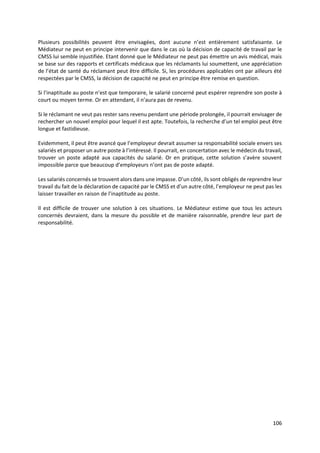 106
Plusieurs possibilités peuvent être envisagées, dont aucune n’est entièrement satisfaisante. Le
Médiateur ne peut en principe intervenir que dans le cas où la décision de capacité de travail par le
CMSS lui semble injustifiée. Etant donné que le Médiateur ne peut pas émettre un avis médical, mais
se base sur des rapports et certificats médicaux que les réclamants lui soumettent, une appréciation
de l’état de santé du réclamant peut être difficile. Si, les procédures applicables ont par ailleurs été
respectées par le CMSS, la décision de capacité ne peut en principe être remise en question.
Si l’inaptitude au poste n’est que temporaire, le salarié concerné peut espérer reprendre son poste à
court ou moyen terme. Or en attendant, il n’aura pas de revenu.
Si le réclamant ne veut pas rester sans revenu pendant une période prolongée, il pourrait envisager de
rechercher un nouvel emploi pour lequel il est apte. Toutefois, la recherche d’un tel emploi peut être
longue et fastidieuse.
Evidemment, il peut être avancé que l’employeur devrait assumer sa responsabilité sociale envers ses
salariés et proposer un autre poste à l’intéressé. Il pourrait, en concertation avec le médecin du travail,
trouver un poste adapté aux capacités du salarié. Or en pratique, cette solution s’avère souvent
impossible parce que beaucoup d’employeurs n’ont pas de poste adapté.
Les salariés concernés se trouvent alors dans une impasse. D’un côté, ils sont obligés de reprendre leur
travail du fait de la déclaration de capacité par le CMSS et d’un autre côté, l’employeur ne peut pas les
laisser travailler en raison de l’inaptitude au poste.
Il est difficile de trouver une solution à ces situations. Le Médiateur estime que tous les acteurs
concernés devraient, dans la mesure du possible et de manière raisonnable, prendre leur part de
responsabilité.
 