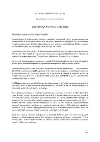 107
AFFAIRES RELEVANT DE L'ETAT
MINISTÈRE DE LA SÉCURITÉ SOCIALE
Centre commun de la sécurité sociale (CCSS)
Désaffiliation rétroactive d’un salarié [2020/49]
En décembre 2012, la Commission mixte des travailleurs incapables à exercer leur dernier poste de
travail a décidé le reclassement interne d’un réclamant auprès de son employeur. Suite au recours de
l’employeur contre cette décision, le Conseil supérieur de la sécurité sociale a fini par décider en janvier
2014 que l’employeur n’a pas l’obligation de reclasser son salarié.
Etant donné qu’il n’avait pas été clarifié par le Conseil supérieur de la sécurité sociale si le réclamant
devait, suite à l’annulation du reclassement interne, automatiquement bénéficier d’un reclassement
externe, l’employeur a demandé l’interprétation du jugement de janvier 2014 en ce sens.
Par un arrêt supplémentaire intervenu en mars 2015, le Conseil supérieur de la sécurité sociale a
précisé que le premier arrêt était à interpréter comme ordonnant le reclassement externe.
Cette décision a mis fin au contrat de travail du réclamant et son ancien employeur l’a rétroactivement
désaffilié à partir de janvier 2013 auprès du Centre commun de la sécurité sociale tout en réclamant
le remboursement des cotisations payées. Or le réclamant a travaillé à mi-temps auprès de
l’employeur pendant la période de janvier 2013 à mars 2015 et l’ADEM lui a payé une indemnité
compensatoire pour 20 heures.
Le CCSS avait néanmoins annulé l’affiliation du réclamant auprès de l’employeur pour cette période. Il
considérait qu’au vu des affirmations contradictoires du réclamant et de son ancien employeur, le
tribunal compétent devrait clarifier la situation.
Au vu des documents que le réclamant avait remis au Médiateur, la situation semblait cependant
claire. A aucun moment le Conseil supérieur de la sécurité sociale n’avait rétroactivement annulé le
reclassement interne ou instauré un reclassement externe. Par ailleurs, l’ADEM semblait partager cet
avis puisqu’elle ne prenait en compte le reclassement externe qu’à partir du dernier arrêt de 2015.
Pendant la période litigieuse à la fois l’employeur et l’ADEM ont payé un salaire, respectivement une
indemnité compensatoire ainsi que les cotisations sociales y relatives. Si le réclamant n’avait pas
travaillé, ni l’un ni l’autre n’aurait payé des cotisations, ou ils auraient contesté la réalité du travail. Or
comme tel n’était pas le cas, il fallait admettre la réalité du travail effectué.
Etant donné que le réclamant s’était jusque-là contenté d’affirmer qu’il avait réellement travaillé
pendant la période litigieuse, mais n’avait pas encore envoyé de documents probants au CCCS, le
Médiateur lui a conseillé de transmettre ses fiches de salaire au CCSS tout en demandant au CCSS de
rétablir l’affiliation du réclamant.
 