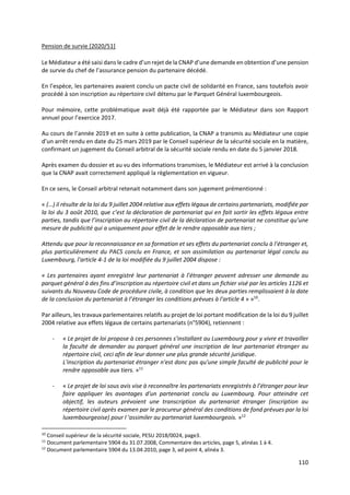 110
Pension de survie [2020/51]
Le Médiateur a été saisi dans le cadre d’un rejet de la CNAP d’une demande en obtention d’une pension
de survie du chef de l’assurance pension du partenaire décédé.
En l’espèce, les partenaires avaient conclu un pacte civil de solidarité en France, sans toutefois avoir
procédé à son inscription au répertoire civil détenu par le Parquet Général luxembourgeois.
Pour mémoire, cette problématique avait déjà été rapportée par le Médiateur dans son Rapport
annuel pour l’exercice 2017.
Au cours de l’année 2019 et en suite à cette publication, la CNAP a transmis au Médiateur une copie
d’un arrêt rendu en date du 25 mars 2019 par le Conseil supérieur de la sécurité sociale en la matière,
confirmant un jugement du Conseil arbitral de la sécurité sociale rendu en date du 5 janvier 2018.
Après examen du dossier et au vu des informations transmises, le Médiateur est arrivé à la conclusion
que la CNAP avait correctement appliqué la règlementation en vigueur.
En ce sens, le Conseil arbitral retenait notamment dans son jugement prémentionné :
« (…) il résulte de la loi du 9 juillet 2004 relative aux effets légaux de certains partenariats, modifiée par
la loi du 3 août 2010, que c’est la déclaration de partenariat qui en fait sortir les effets légaux entre
parties, tandis que l’inscription au répertoire civil de la déclaration de partenariat ne constitue qu’une
mesure de publicité qui a uniquement pour effet de le rendre opposable aux tiers ;
Attendu que pour la reconnaissance en sa formation et ses effets du partenariat conclu à l’étranger et,
plus particulièrement du PACS conclu en France, et son assimilation au partenariat légal conclu au
Luxembourg, l'article 4-1 de la loi modifiée du 9 juillet 2004 dispose :
« Les partenaires ayant enregistré leur partenariat à l’étranger peuvent adresser une demande au
parquet général à des fins d’inscription au répertoire civil et dans un fichier visé par les articles 1126 et
suivants du Nouveau Code de procédure civile, à condition que les deux parties remplissaient à la date
de la conclusion du partenariat à l’étranger les conditions prévues à l'article 4 » »10
.
Par ailleurs, les travaux parlementaires relatifs au projet de loi portant modification de la loi du 9 juillet
2004 relative aux effets légaux de certains partenariats (n°5904), retiennent :
- « Le projet de loi propose à ces personnes s’installant au Luxembourg pour y vivre et travailler
la faculté de demander au parquet général une inscription de leur partenariat étranger au
répertoire civil, ceci afin de leur donner une plus grande sécurité juridique.
L'inscription du partenariat étranger n'est donc pas qu'une simple faculté de publicité pour le
rendre opposable aux tiers. »11
- « Le projet de loi sous avis vise à reconnaître les partenariats enregistrés à l’étranger pour leur
faire appliquer les avantages d'un partenariat conclu au Luxembourg. Pour atteindre cet
objectif, les auteurs prévoient une transcription du partenariat étranger (inscription au
répertoire civil après examen par le procureur général des conditions de fond prévues par la loi
luxembourgeoise) pour l 'assimiler au partenariat luxembourgeois. »12
10
Conseil supérieur de la sécurité sociale, PESU 2018/0024, page3.
11
Document parlementaire 5904 du 31.07.2008, Commentaire des articles, page 5, alinéas 1 à 4.
12
Document parlementaire 5904 du 13.04.2010, page 3, ad point 4, alinéa 3.
 