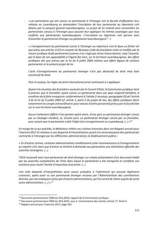 111
- « Les partenaires qui ont conclu un partenariat à l’étranger ont la faculté d’officialiser leur
relation au Luxembourg en demandant l’inscription de leur partenariat au répertoire civil
détenu par le parquet général luxembourgeois. Le projet de loi entend ainsi reconnaître les
partenariats conclus à l’étranger pour pouvoir leur appliquer les mêmes avantages que ceux
conférés aux partenariats luxembourgeois. L’inscription au répertoire civil permet ainsi
d’assimiler le partenariat étranger au partenariat luxembourgeois13
. »
- « L'enregistrement du partenariat conclu à l'étranger au répertoire civil et dans un fichier tel
que prévu aux articles 1123 et suivants du Nouveau Code de procédure civile ne modifie pas la
nature juridique dudit partenariat (comme il ne s'agit pas d'une transcription), mais l'assortit,
par le biais de son opposabilité à l'égard des tiers, sur le territoire luxembourgeois, des effets
juridiques tels que prévus par la loi du 9 juillet 2004 relative aux effets légaux de certains
partenariats et le présent projet de loi.
L'acte d'enregistrement du partenariat étranger n'est pas déclaratif de droit mais bien
constitutif de droit.
Pour le surplus, les règles du droit international privé continuent à s’appliquer.
Quant à la situation des frontaliers soulevée par le Conseil d'Etat, la Commission juridique tient
à préciser que le frontalier ayant conclu un partenariat dans son pays respectif bénéficie, à
condition de le faire enregistrer conformément à l’alinéa 2 nouveau, paragraphe (3) de l’article
3 de la loi du 9 juillet 2004 (cf. article 1, point 2 du projet de loi), des effets juridiques (dont
notamment les congés extraordinaires pour raisons d’ordre personnel) prévus par la loi précitée
sur le seul territoire luxembourgeois.
Aucun traitement différé n’est partant opéré entre, d’une part un partenariat étranger conclu
par un étranger résidant, et, d’autre part, un partenariat étranger conclu par un frontalier,
pour autant que le partenariat a fait l’objet d'un enregistrement au Luxembourg. (…) »14
En marge de ce qui précède, le Médiateur réitère ses craintes énoncées dans son Rapport annuel pour
l’exercice 2017 et relatives à une disparité d’interprétations quant à la reconnaissance des partenariats
contractés à l’étranger par les différentes administrations et établissement publics :
« En d’autres termes, certaines administrations conditionnent cette reconnaissance à l’enregistrement
au registre civil, alors que d’autres se limitent à demande aux partenaires une attestation officielle des
autorités étrangères. (…)
l’ACD reconnaît ainsi tout partenariat de droit étranger sur simple présentation d’un document établi
par les autorités compétentes de l’Etat dans lequel le partenariat a été enregistré et certifiant son
existence pour toute l’année d’imposition concernée. (…)
Une telle disparité d’interprétation peut causer préjudice à l’administré qui pouvait légitiment
concevoir, après avoir vu son partenariat étranger reconnu par l’Administration des contributions
directes, par son employeur et/ou par d’autres administrations, qu’il en serait de même auprès de toute
autre administration. (…) ».15
13
Document parlementaire 5904 du 29.6.2010, rapport de la Commission juridique.
14
Document parlementaire 5904 du 29.6.2010, sous V. Commentaire des articles, Article 1er
, Point 4.
15
Rapport annuel pour l’exercice 2017, page 103.
 
