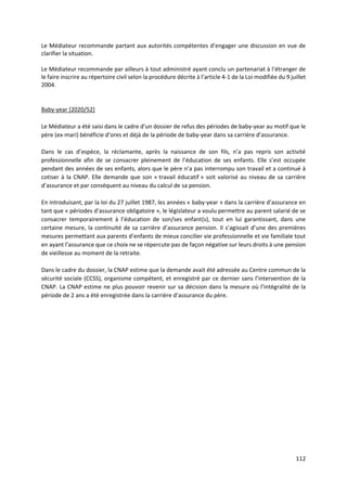112
Le Médiateur recommande partant aux autorités compétentes d’engager une discussion en vue de
clarifier la situation.
Le Médiateur recommande par ailleurs à tout administré ayant conclu un partenariat à l’étranger de
le faire inscrire au répertoire civil selon la procédure décrite à l’article 4-1 de la Loi modifiée du 9 juillet
2004.
Baby-year [2020/52]
Le Médiateur a été saisi dans le cadre d’un dossier de refus des périodes de baby-year au motif que le
père (ex-mari) bénéficie d’ores et déjà de la période de baby-year dans sa carrière d’assurance.
Dans le cas d’espèce, la réclamante, après la naissance de son fils, n’a pas repris son activité
professionnelle afin de se consacrer pleinement de l’éducation de ses enfants. Elle s’est occupée
pendant des années de ses enfants, alors que le père n’a pas interrompu son travail et a continué à
cotiser à la CNAP. Elle demande que son « travail éducatif » soit valorisé au niveau de sa carrière
d’assurance et par conséquent au niveau du calcul de sa pension.
En introduisant, par la loi du 27 juillet 1987, les années « baby-year » dans la carrière d’assurance en
tant que « périodes d’assurance obligatoire », le législateur a voulu permettre au parent salarié de se
consacrer temporairement à l’éducation de son/ses enfant(s), tout en lui garantissant, dans une
certaine mesure, la continuité de sa carrière d’assurance pension. Il s’agissait d’une des premières
mesures permettant aux parents d’enfants de mieux concilier vie professionnelle et vie familiale tout
en ayant l’assurance que ce choix ne se répercute pas de façon négative sur leurs droits à une pension
de vieillesse au moment de la retraite.
Dans le cadre du dossier, la CNAP estime que la demande avait été adressée au Centre commun de la
sécurité sociale (CCSS), organisme compétent, et enregistré par ce dernier sans l’intervention de la
CNAP. La CNAP estime ne plus pouvoir revenir sur sa décision dans la mesure où l’intégralité de la
période de 2 ans a été enregistrée dans la carrière d’assurance du père.
 