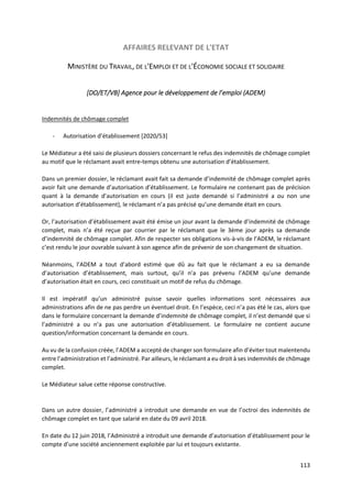 113
AFFAIRES RELEVANT DE L'ETAT
MINISTÈRE DU TRAVAIL, DE L'EMPLOI ET DE L'ÉCONOMIE SOCIALE ET SOLIDAIRE
[DO/ET/VB] Agence pour le développement de l’emploi (ADEM)
Indemnités de chômage complet
- Autorisation d’établissement [2020/53]
Le Médiateur a été saisi de plusieurs dossiers concernant le refus des indemnités de chômage complet
au motif que le réclamant avait entre-temps obtenu une autorisation d’établissement.
Dans un premier dossier, le réclamant avait fait sa demande d’indemnité de chômage complet après
avoir fait une demande d’autorisation d’établissement. Le formulaire ne contenant pas de précision
quant à la demande d’autorisation en cours (il est juste demandé si l’administré a ou non une
autorisation d’établissement), le réclamant n’a pas précisé qu’une demande était en cours.
Or, l’autorisation d’établissement avait été émise un jour avant la demande d’indemnité de chômage
complet, mais n’a été reçue par courrier par le réclamant que le 3ème jour après sa demande
d’indemnité de chômage complet. Afin de respecter ses obligations vis-à-vis de l’ADEM, le réclamant
c’est rendu le jour ouvrable suivant à son agence afin de prévenir de son changement de situation.
Néanmoins, l’ADEM a tout d’abord estimé que dû au fait que le réclamant a eu sa demande
d’autorisation d’établissement, mais surtout, qu’il n’a pas prévenu l’ADEM qu’une demande
d’autorisation était en cours, ceci constituait un motif de refus du chômage.
Il est impératif qu’un administré puisse savoir quelles informations sont nécessaires aux
administrations afin de ne pas perdre un éventuel droit. En l’espèce, ceci n’a pas été le cas, alors que
dans le formulaire concernant la demande d’indemnité de chômage complet, il n’est demandé que si
l’administré a ou n’a pas une autorisation d’établissement. Le formulaire ne contient aucune
question/information concernant la demande en cours.
Au vu de la confusion créée, l’ADEM a accepté de changer son formulaire afin d’éviter tout malentendu
entre l’administration et l’administré. Par ailleurs, le réclamant a eu droit à ses indemnités de chômage
complet.
Le Médiateur salue cette réponse constructive.
Dans un autre dossier, l’administré a introduit une demande en vue de l’octroi des indemnités de
chômage complet en tant que salarié en date du 09 avril 2018.
En date du 12 juin 2018, l’Administré a introduit une demande d’autorisation d’établissement pour le
compte d’une société anciennement exploitée par lui et toujours existante.
 