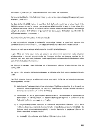 114
En date du 10 juillet 2018, il s’est vu délivrer ladite autorisation d’établissement.
Par courrier du 19 juillet 2018, l’administré s’est vu octroyer des indemnités de chômage complet avec
effet au 1er
juillet 2018.
Sur base de l’article L.521-3 alinéa 1, sous 9) du Code du Travail, modifié par la Loi du 8 avril 2018,
l’ADEM retient au terme d’un premier courrier adressé à l’administré le 11 avril 2019 que ledit article
« prévoit la possibilité d’exercer un travail accessoire tout en bénéficiant de l’indemnité de chômage
complet, à condition de le déclarer, et que dans le cas d’une fausse déclaration, les indemnités de
chômage perçues sont à rembourser ».
Pour information, l’article visé est libellé comme suit :
« Pour être admis au bénéfice de l’indemnité de chômage complet, le salarié doit répondre aux
conditions d’admission suivantes : (…) 9. n’est pas titulaire d’une autorisation d’établissement. »
Dans un second courrier adressé à l’administré le 8 mai 2019, l’ADEM ajoute :
« Afin d’être en règle, vous auriez dû déclarer ce changement concernant votre situation
professionnelle et remettre une attestation sur l’honneur certifiant que vous ne touchiez pas de
revenus. Vous nous avez donc sciemment caché le fait que vous aviez l’intention de reprendre votre
activité pendant votre indemnisation. »
La décision de l’ADEM a été confirmée par la Commission spéciale de réexamen en date du
30/07/2019.
Un recours a été introduit par l’administré devant le Conseil arbitral de la sécurité sociale le 31 août
2019.
Saisi de la présente situation, le Médiateur est intervenu auprès de l’ADEM sur base notamment des
développements suivants :
1) L’administré n’était pas titulaire d’une autorisation d’établissement au jour de sa demande en
indemnité de chômage complet, de sorte qu’il serait dès lors difficile d’avancer l’existence
d’une fausse déclaration (1er
courrier de l’ADEM).
2) L’affirmation de l’ADEM selon laquelle l’administré aurait « sciemment caché » son intention
de reprendre son activité pendant son indemnisation requiert la preuve de la mauvaise foi de
l’administré, élément non rapporté en l’espèce.
3) Si l’on peut effectivement reprocher à l’administré d’avoir omis d’informer l’ADEM de la
restitution de son autorisation d’établissement, les alinéas 2 et suivants de l’article L.521-3 du
Code du travail permettraient cependant à ce dernier d’apporter la preuve de l’absence de
revenu liés à cette activité accessoire.
Les alinéas 2 à 5, introduit par la Loi du 8 avril 2018, prévoient ainsi :
 