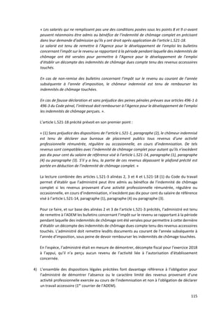115
« Les salariés qui ne remplissent pas une des conditions posées sous les points 8 et 9 ci-avant
peuvent néanmoins être admis au bénéfice de l’indemnité de chômage complet en précisant
dans leur demande d’admission qu’ils y ont droit après application de l’article L.521-18.
Le salarié est tenu de remettre à l’Agence pour le développement de l’emploi les bulletins
concernant l’impôt sur le revenu se rapportant à la période pendant laquelle des indemnités de
chômage ont été versées pour permettre à l’Agence pour le développement de l’emploi
d’établir un décompte des indemnités de chômage dues compte tenu des revenus accessoires
touchés.
En cas de non-remise des bulletins concernant l’impôt sur le revenu au courant de l’année
subséquente à l’année d’imposition, le chômeur indemnisé est tenu de rembourser les
indemnités de chômage touchées.
En cas de fausse déclaration et sans préjudice des peines pénales prévues aux articles 496-1 à
496-3 du Code pénal, l’intéressé doit rembourser à l’Agence pour le développement de l’emploi
les indemnités de chômage perçues. ».
L’article L.521-18 précité prévoit en son premier point :
« (1) Sans préjudice des dispositions de l’article L.521-1, paragraphe (2), le chômeur indemnisé
est tenu de déclarer aux bureaux de placement publics tous revenus d’une activité
professionnelle rémunérée, régulière ou occasionnelle, en cours d’indemnisation. De tels
revenus sont compatibles avec l’indemnité de chômage complet pour autant qu’ils n’excèdent
pas dix pour cent du salaire de référence visé à l’article L.521-14, paragraphe (1), paragraphe
(4) ou paragraphe (3). S’il y a lieu, la partie de ces revenus dépassant le plafond précité est
portée en déduction de l’indemnité de chômage complet. »
La lecture combinée des articles L.521-3 alinéas 2, 3 et 4 et L.521-18 (1) du Code du travail
permet d’établir que l’administré peut être admis au bénéfice de l’indemnité de chômage
complet si les revenus provenant d’une activité professionnelle rémunérée, régulière ou
occasionnelle, en cours d’indemnisation, n’excèdent pas dix pour cent du salaire de référence
visé à l’article L.521-14, paragraphe (1), paragraphe (4) ou paragraphe (3).
Pour ce faire, et sur base des alinéas 2 et 3 de l’article L.521-3 précités, l’administré est tenu
de remettre à l’ADEM les bulletins concernant l’impôt sur le revenu se rapportant à la période
pendant laquelle des indemnités de chômage ont été versées pour permettre à cette dernière
d’établir un décompte des indemnités de chômage dues compte tenu des revenus accessoires
touchés. L’administré doit remettre lesdits documents au courant de l’année subséquente à
l’année d’imposition, sous peine de devoir rembourser les indemnités de chômage touchées.
En l’espèce, l’administré était en mesure de démontrer, décompte fiscal pour l’exercice 2018
à l’appui, qu’il n’a perçu aucun revenu de l’activité liée à l’autorisation d’établissement
concernée.
4) L’ensemble des dispositions légales précitées font davantage référence à l’obligation pour
l’administré de démontrer l’absence ou le caractère limité des revenus provenant d’une
activité professionnelle exercée au cours de l’indemnisation et non à l’obligation de déclarer
un travail accessoire (1er
courrier de l’ADEM).
 