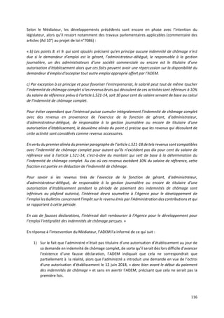 116
Selon le Médiateur, les développements précédents sont encore en phase avec l’intention du
législateur, alors qu’il ressort notamment des travaux parlementaires applicables (commentaire des
articles (Ad 10°) au projet de loi n°7086) :
« b) Les points 8. et 9. qui sont ajoutés précisent qu’en principe aucune indemnité de chômage n’est
due si le demandeur d’emploi est le gérant, l’administrateur-délégué, le responsable à la gestion
journalière, un des administrateurs d’une société commerciale ou encore est le titulaire d’une
autorisation d’établissement alors que ces faits peuvent avoir une répercussion sur la disponibilité du
demandeur d’emploi d’accepter tout autre emploi approprié offert par l’ADEM.
c) Par exception à ce principe et pour favoriser l’entreprenariat, le salarié peut tout de même toucher
l’indemnité de chômage complet si les revenus bruts qui découlent de ces activités sont inférieurs à 10%
du salaire de référence prévu à l’article L.521-14, soit 10 pour cent du salaire servant de base au calcul
de l’indemnité de chômage complet.
Pour éviter cependant que l’intéressé puisse cumuler intégralement l’indemnité de chômage complet
avec des revenus en provenance de l’exercice de la fonction de gérant, d’administrateur,
d’administrateur-délégué, de responsable à la gestion journalière ou encore de titulaire d’une
autorisation d’établissement, le deuxième alinéa du point c) précise que les revenus qui découlent de
cette activité sont considérés comme revenus accessoires.
En vertu du premier alinéa du premier paragraphe de l’article L.521-18 de tels revenus sont compatibles
avec l’indemnité de chômage complet pour autant qu’ils n’excèdent pas dix pour cent du salaire de
référence visé à l’article L.521-14, c’est-à-dire du montant qui sert de base à la détermination du
l’indemnité de chômage complet. Au cas où ces revenus excèdent 10% du salaire de référence, cette
fraction est portée en déduction de l’indemnité de chômage.
Pour savoir si les revenus tirés de l’exercice de la fonction de gérant, d’administrateur,
d’administrateur-délégué, de responsable à la gestion journalière ou encore de titulaire d’une
autorisation d’établissement pendant la période de paiement des indemnités de chômage sont
inférieurs au plafond autorisé, l’intéressé devra soumettre à l’Agence pour le développement de
l’emploi les bulletins concernant l’impôt sur le revenu émis par l’Administration des contributions et qui
se rapportent à cette période.
En cas de fausses déclarations, l’intéressé doit rembourser à l’Agence pour le développement pour
l’emploi l’intégralité des indemnités de chômage perçues. »
En réponse à l’intervention du Médiateur, l’ADEM l’a informé de ce qui suit :
1) Sur le fait que l’administré n’était pas titulaire d’une autorisation d’établissement au jour de
sa demande en indemnité de chômage complet, de sorte qu’il serait dès lors difficile d’avancer
l’existence d’une fausse déclaration, l’ADEM indiquait que cela ne correspondrait que
partiellement à la réalité, alors que l’administré a introduit une demande en vue de l’octroi
d’une autorisation d’établissement le 12 juin 2018, « donc bien avant le début du paiement
des indemnités de chômage » et sans en avertir l’ADEM, précisant que cela ne serait pas la
première fois.
 