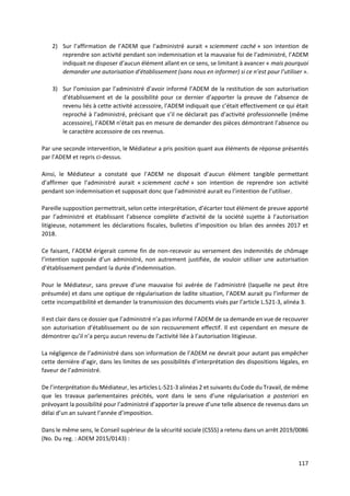117
2) Sur l’affirmation de l’ADEM que l’administré aurait « sciemment caché » son intention de
reprendre son activité pendant son indemnisation et la mauvaise foi de l’administré, l’ADEM
indiquait ne disposer d’aucun élément allant en ce sens, se limitant à avancer « mais pourquoi
demander une autorisation d’établissement (sans nous en informer) si ce n’est pour l’utiliser ».
3) Sur l’omission par l’administré d’avoir informé l’ADEM de la restitution de son autorisation
d’établissement et de la possibilité pour ce dernier d’apporter la preuve de l’absence de
revenu liés à cette activité accessoire, l’ADEM indiquait que c’était effectivement ce qui était
reproché à l’administré, précisant que s’il ne déclarait pas d’activité professionnelle (même
accessoire), l’ADEM n’était pas en mesure de demander des pièces démontrant l’absence ou
le caractère accessoire de ces revenus.
Par une seconde intervention, le Médiateur a pris position quant aux éléments de réponse présentés
par l’ADEM et repris ci-dessus.
Ainsi, le Médiateur a constaté que l’ADEM ne disposait d’aucun élément tangible permettant
d’affirmer que l’administré aurait « sciemment caché » son intention de reprendre son activité
pendant son indemnisation et supposait donc que l’administré aurait eu l’intention de l’utiliser.
Pareille supposition permettrait, selon cette interprétation, d’écarter tout élément de preuve apporté
par l’administré et établissant l’absence complète d’activité de la société sujette à l’autorisation
litigieuse, notamment les déclarations fiscales, bulletins d’imposition ou bilan des années 2017 et
2018.
Ce faisant, l’ADEM érigerait comme fin de non-recevoir au versement des indemnités de chômage
l’intention supposée d’un administré, non autrement justifiée, de vouloir utiliser une autorisation
d’établissement pendant la durée d’indemnisation.
Pour le Médiateur, sans preuve d’une mauvaise foi avérée de l’administré (laquelle ne peut être
présumée) et dans une optique de régularisation de ladite situation, l’ADEM aurait pu l’informer de
cette incompatibilité et demander la transmission des documents visés par l’article L.521-3, alinéa 3.
Il est clair dans ce dossier que l’administré n’a pas informé l’ADEM de sa demande en vue de recouvrer
son autorisation d’établissement ou de son recouvrement effectif. Il est cependant en mesure de
démontrer qu’il n’a perçu aucun revenu de l’activité liée à l’autorisation litigieuse.
La négligence de l’administré dans son information de l’ADEM ne devrait pour autant pas empêcher
cette dernière d’agir, dans les limites de ses possibilités d’interprétation des dispositions légales, en
faveur de l’administré.
De l’interprétation du Médiateur, les articles L-521-3 alinéas 2 et suivants du Code du Travail, de même
que les travaux parlementaires précités, vont dans le sens d’une régularisation a posteriori en
prévoyant la possibilité pour l’administré d’apporter la preuve d’une telle absence de revenus dans un
délai d’un an suivant l’année d’imposition.
Dans le même sens, le Conseil supérieur de la sécurité sociale (CSSS) a retenu dans un arrêt 2019/0086
(No. Du reg. : ADEM 2015/0143) :
 