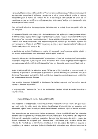 118
« Une activité économique indépendante, tel l'exercice de mandats sociaux, n'est incompatible avec le
paiement des indemnités de chômage complet que si elle a comme effet de rendre le chômeur
indisponible pour le marché de l'emploi. Tel est le cas lorsque cette activité, en raison de son
importance, occupe le travailleur au chômage pendant un temps tel qu'il ne peut plus cumuler cette
activité avec un emploi salarié.
Il est vrai que le détenteur d'une autorisation d'établissement se doit de diriger de manière effective
son entreprise.
Le Conseil supérieur de la sécurité sociale constate cependant que le plan d'action en faveur de l'emploi
de 1998 avait pour objectif d'encourager l'esprit entrepreneurial. Il s'agissait notamment de faciliter le
démarrage d'une entreprise en simplifiant l'accès à une activité indépendante en rendant « possible
l'exercice d'un métier secondaire à titre indépendant par une personne qui est salariée auprès d'une
autre entreprise ». (Projet de loi n°4459 concernant la mise en œuvre du plan national en faveur de
l'emploi 1998, Exposé des motifs, p.94).
La législation sur le droit d'établissement n'exclut dès lors pas le cumul entre une activité salariée et
une activité indépendante si cette dernière est exercée à titre accessoire.
Il ne suffit partant pas d'établir l'existence d'un mandat social ou d'une autorisation d'établissement,
encore faut-il rapporter la preuve qu'en raison de l'activité de la société dirigée de manière effective
par le demandeur d'indemnités de chômage celui-ci n'est pas disponible pour le marché du travail. »
Au vu de ce qui précède, le Médiateur a prié l’ADEM de lui faire connaître sa position quant à la
possibilité de prendre en considération les éléments de preuve transmis par l’administré en vue de
démontrer l’absence de toute activité de la société et de réexaminer partant sa demande au bénéfice
des indemnités de chômage complet.
Face au refus persistant de l’ADEM, le Médiateur n’a malheureusement eu d’autre choix que de
clôturer la présente réclamation.
Le litige opposant l’administré à l’ADEM est actuellement pendant devant le Conseil arbitral de la
sécurité sociale.
- Disponibilité pour le marché du travail [2020/54]
Deux personnes se sont adressées au Médiateur, alors qu’elles estimaient que c’était à tort que l’ADEM
leur avait retiré les aides dont elles étaient bénéficiaires. L’administration en question avait
notamment jugé qu’elles n’étaient plus à considérer comme « disponible » pour le marché du travail.
Dans le premier cas, une personne qui était en reclassement externe et qui bénéficiait d’une indemnité
d’attente s’était vu proposer pour la deuxième fois un poste auprès d’un potentiel futur employeur.
Cette dernière avait déjà refusé une proposition d’emploi pour des raisons de santé – excuses qui
avaient finalement été acceptées par l’administration. Etant donné que l’intéressé restait dans
l’attente des résultats de sa réévaluation médicale, il avait été décidé de mettre en suspens sa
candidature. Le médecin en charge de la réévaluation était cependant venu à la conclusion que le
 