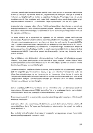 119
réclamant avait récupéré les capacités de travail nécessaire pour occuper un poste de travail similaire
à celui qu’il occupait auparavant. Après cela, le potentiel futur employeur a essayé de joindre le
réclamant par téléphone afin de finaliser la procédure d’embauche. N’ayant pas réussi à le joindre
immédiatement, le futur employeur avait essayé de le rappeler le même jour à deux reprises sur un
intervalle de temps de 3 heures. Or, le réclamant n’a pas répondu et il n’a pas non plus rappelé.
Le potentiel futur employeur a donc informé l’ADEM que la candidature du réclamant ne pouvait pas
être retenue alors qu’il n’avait pas été possible de le joindre. L’administré a été convoqué par l’ADEM
en vue d’un débat contradictoire pour lui permettre de fournir les raisons pour lesquelles il n’avait pas
été joignable par téléphone.
Les motifs invoqués par le réclamant n’ont cependant pas été considérés comme constituant une
excuse valable. Au contraire, l’administration a estimé que l’administré n’avait pas fait tous les efforts
nécessaires pour ne pas compromettre ses chances de réinsertion sur le marché du travail. L’ADEM a
tenu à rappeler que tout demandeur d’emploi doit être apte et disponible pour le marché de l’emploi.
Pour l’administration, le fait de ne pas avoir répondu au téléphone malgré trois tentatives d’appel et
de ne pas avoir rappelé, suffisait pour justifier le retrait des aides dont bénéficiait le réclamant, alors
qu’aux yeux de l’ADEM, l’intéressé ne pouvait plus être considéré comme étant disponible pour le
marché du travail.
Pour le Médiateur, cette décision était relativement sévère. En effet, pour lui, le fait de ne pas avoir
répondu à trois appels téléphoniques, sur un intervalle de temps limité de 3 heures, alors qu’aucun
autre moyen de contact n’avait été utilisé, ne saurait être suffisant pour qualifier une personne comme
étant indisponible pour le marché de l’emploi.
L’ADEM a néanmoins entendu maintenir sa décision, alors que selon elle tout demandeur d’emploi
doit être disponible pour le marché du travail, ce qui sous-entend qu’il entreprenne toutes les
démarches nécessaires pour ne pas compromettre ses chances de réinsertion sur le marché de
l’emploi. Etant donné que le réclamant s’était déjà vu accorder une seconde chance après avoir refusé
une proposition d’emploi, l’administration a considéré que l’intéressé n’avait pas fait tous les efforts
nécessaires pour trouver un nouvel emploi.
Dans le second cas, le Médiateur a été saisi par une administrée suite à une décision de retrait des
indemnités de chômage prise par l’ADEM au motif qu’elle ne se serait pas présentée à un entretien
d’embauche pour lequel une assignation lui aurait été adressée par e-mail.
En conséquence, son droit au paiement des prestations de chômage a été stoppé avec effet rétroactif
au jour de l’assignation.
La présente affaire a été réexaminée par la Commission spéciale de réexamen, retenant notamment
que « l’ADEM a pu fournir [la] preuve que l’assignation en question a bien été envoyée par mail à la
partie requérante ».
Sans contester cette affirmation et sans pouvoir en apporter une quelconque preuve, l’administrée
avance toutefois ne pas avoir reçu pareil e-mail.
 