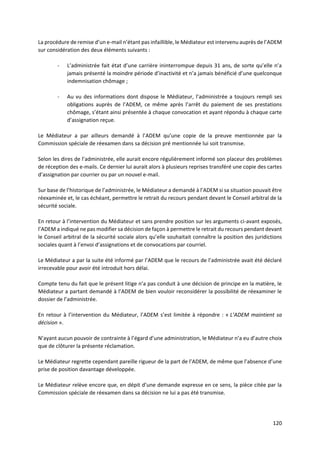 120
La procédure de remise d’un e-mail n’étant pas infaillible, le Médiateur est intervenu auprès de l’ADEM
sur considération des deux éléments suivants :
- L’administrée fait état d’une carrière ininterrompue depuis 31 ans, de sorte qu’elle n’a
jamais présenté la moindre période d’inactivité et n’a jamais bénéficié d’une quelconque
indemnisation chômage ;
- Au vu des informations dont dispose le Médiateur, l’administrée a toujours rempli ses
obligations auprès de l’ADEM, ce même après l’arrêt du paiement de ses prestations
chômage, s’étant ainsi présentée à chaque convocation et ayant répondu à chaque carte
d’assignation reçue.
Le Médiateur a par ailleurs demandé à l’ADEM qu’une copie de la preuve mentionnée par la
Commission spéciale de réexamen dans sa décision pré mentionnée lui soit transmise.
Selon les dires de l’administrée, elle aurait encore régulièrement informé son placeur des problèmes
de réception des e-mails. Ce dernier lui aurait alors à plusieurs reprises transféré une copie des cartes
d’assignation par courrier ou par un nouvel e-mail.
Sur base de l’historique de l’administrée, le Médiateur a demandé à l’ADEM si sa situation pouvait être
réexaminée et, le cas échéant, permettre le retrait du recours pendant devant le Conseil arbitral de la
sécurité sociale.
En retour à l’intervention du Médiateur et sans prendre position sur les arguments ci-avant exposés,
l’ADEM a indiqué ne pas modifier sa décision de façon à permettre le retrait du recours pendant devant
le Conseil arbitral de la sécurité sociale alors qu’elle souhaitait connaître la position des juridictions
sociales quant à l’envoi d’assignations et de convocations par courriel.
Le Médiateur a par la suite été informé par l’ADEM que le recours de l’administrée avait été déclaré
irrecevable pour avoir été introduit hors délai.
Compte tenu du fait que le présent litige n’a pas conduit à une décision de principe en la matière, le
Médiateur a partant demandé à l’ADEM de bien vouloir reconsidérer la possibilité de réexaminer le
dossier de l’administrée.
En retour à l’intervention du Médiateur, l’ADEM s’est limitée à répondre : « L’ADEM maintient sa
décision ».
N’ayant aucun pouvoir de contrainte à l’égard d’une administration, le Médiateur n’a eu d’autre choix
que de clôturer la présente réclamation.
Le Médiateur regrette cependant pareille rigueur de la part de l’ADEM, de même que l’absence d’une
prise de position davantage développée.
Le Médiateur relève encore que, en dépit d’une demande expresse en ce sens, la pièce citée par la
Commission spéciale de réexamen dans sa décision ne lui a pas été transmise.
 