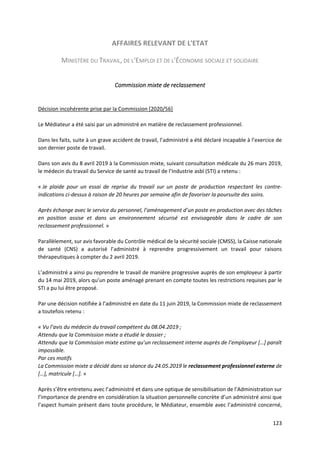 123
AFFAIRES RELEVANT DE L'ETAT
MINISTÈRE DU TRAVAIL, DE L'EMPLOI ET DE L'ÉCONOMIE SOCIALE ET SOLIDAIRE
Commission mixte de reclassement
Décision incohérente prise par la Commission [2020/56]
Le Médiateur a été saisi par un administré en matière de reclassement professionnel.
Dans les faits, suite à un grave accident de travail, l’administré a été déclaré incapable à l’exercice de
son dernier poste de travail.
Dans son avis du 8 avril 2019 à la Commission mixte, suivant consultation médicale du 26 mars 2019,
le médecin du travail du Service de santé au travail de l’Industrie asbl (STI) a retenu :
« Je plaide pour un essai de reprise du travail sur un poste de production respectant les contre-
indications ci-dessus à raison de 20 heures par semaine afin de favoriser la poursuite des soins.
Après échange avec le service du personnel, l’aménagement d’un poste en production avec des tâches
en position assise et dans un environnement sécurisé est envisageable dans le cadre de son
reclassement professionnel. »
Parallèlement, sur avis favorable du Contrôle médical de la sécurité sociale (CMSS), la Caisse nationale
de santé (CNS) a autorisé l’administré à reprendre progressivement un travail pour raisons
thérapeutiques à compter du 2 avril 2019.
L’administré a ainsi pu reprendre le travail de manière progressive auprès de son employeur à partir
du 14 mai 2019, alors qu’un poste aménagé prenant en compte toutes les restrictions requises par le
STI a pu lui être proposé.
Par une décision notifiée à l’administré en date du 11 juin 2019, la Commission mixte de reclassement
a toutefois retenu :
« Vu l’avis du médecin du travail compétent du 08.04.2019 ;
Attendu que la Commission mixte a étudié le dossier ;
Attendu que la Commission mixte estime qu’un reclassement interne auprès de l’employeur […] paraît
impossible.
Par ces motifs
La Commission mixte a décidé dans sa séance du 24.05.2019 le reclassement professionnel externe de
[…], matricule […]. »
Après s’être entretenu avec l’administré et dans une optique de sensibilisation de l’Administration sur
l’importance de prendre en considération la situation personnelle concrète d’un administré ainsi que
l’aspect humain présent dans toute procédure, le Médiateur, ensemble avec l’administré concerné,
 