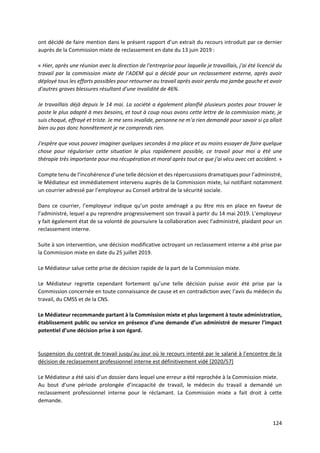 124
ont décidé de faire mention dans le présent rapport d’un extrait du recours introduit par ce dernier
auprès de la Commission mixte de reclassement en date du 13 juin 2019 :
« Hier, après une réunion avec la direction de l'entreprise pour laquelle je travaillais, j'ai été licencié du
travail par la commission mixte de l'ADEM qui a décidé pour un reclassement externe, après avoir
déployé tous les efforts possibles pour retourner au travail après avoir perdu ma jambe gauche et avoir
d'autres graves blessures résultant d'une invalidité de 46%.
Je travaillais déjà depuis le 14 mai. La société a également planifié plusieurs postes pour trouver le
poste le plus adapté à mes besoins, et tout à coup nous avons cette lettre de la commission mixte, je
suis choqué, effrayé et triste. Je me sens invalide, personne ne m'a rien demandé pour savoir si ça allait
bien ou pas donc honnêtement je ne comprends rien.
J'espère que vous pouvez imaginer quelques secondes à ma place et au moins essayer de faire quelque
chose pour régulariser cette situation le plus rapidement possible, ce travail pour moi a été une
thérapie très importante pour ma récupération et moral après tout ce que j'ai vécu avec cet accident. »
Compte tenu de l’incohérence d’une telle décision et des répercussions dramatiques pour l’administré,
le Médiateur est immédiatement intervenu auprès de la Commission mixte, lui notifiant notamment
un courrier adressé par l’employeur au Conseil arbitral de la sécurité sociale.
Dans ce courrier, l’employeur indique qu’un poste aménagé a pu être mis en place en faveur de
l’administré, lequel a pu reprendre progressivement son travail à partir du 14 mai 2019. L’employeur
y fait également état de sa volonté de poursuivre la collaboration avec l’administré, plaidant pour un
reclassement interne.
Suite à son intervention, une décision modificative octroyant un reclassement interne a été prise par
la Commission mixte en date du 25 juillet 2019.
Le Médiateur salue cette prise de décision rapide de la part de la Commission mixte.
Le Médiateur regrette cependant fortement qu’une telle décision puisse avoir été prise par la
Commission concernée en toute connaissance de cause et en contradiction avec l’avis du médecin du
travail, du CMSS et de la CNS.
Le Médiateur recommande partant à la Commission mixte et plus largement à toute administration,
établissement public ou service en présence d’une demande d’un administré de mesurer l’impact
potentiel d’une décision prise à son égard.
Suspension du contrat de travail jusqu’au jour où le recours intenté par le salarié à l’encontre de la
décision de reclassement professionnel interne est définitivement vidé [2020/57]
Le Médiateur a été saisi d’un dossier dans lequel une erreur a été reprochée à la Commission mixte.
Au bout d’une période prolongée d’incapacité de travail, le médecin du travail a demandé un
reclassement professionnel interne pour le réclamant. La Commission mixte a fait droit à cette
demande.
 