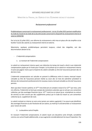 126
AFFAIRES RELEVANT DE L'ETAT
MINISTÈRE DU TRAVAIL, DE L'EMPLOI ET DE L'ÉCONOMIE SOCIALE ET SOLIDAIRE
Reclassement professionnel
Problématiques concernant le reclassement professionnel : Loi du 23 juillet 2015 portant modification
du Code du travail et du Code de la sécurité sociale concernant le dispositif du reclassement interne et
externe [2020/58]
Par la loi du 23 juillet 2015, une réforme du reclassement a été mise en place afin de simplifier et de
faciliter l’accès des salariés au reclassement interne et externe.
Néanmoins, quelques problématiques persistent toujours, créant des inégalités, voir des
discriminations devant la loi.
- L’indemnité compensatoire
1. Le montant de l’indemnité compensatoire
Le salarié en reclassement interne ayant une réduction du temps de travail a droit à une indemnité
compensatoire payée par le Fonds pour l’emploi. La loi prévoit qu’un salarié en reclassement interne
ne peut pas gagner moins que la moyenne du salaire cotisable au titre de l’assurance pension des 12
derniers mois.
L’indemnité compensatoire est calculée en prenant la différence entre le revenu mensuel moyen
cotisable au titre de l’assurance pension réalisé au cours des 12 mois de calendrier précédant la
décision de reclassement professionnel et le nouveau revenu mensuel cotisable au titre de l’assurance
pension.
Alors que dans l’ancien système, le 13ème
mois était pris en compte à raison d’un 12ème
par mois, suite
à la réforme, l’indemnité ne tient pas compte des évolutions salariales que ce soit par une convention
collective, par des avantages financiers (p.ex. 13ème
mois) ou en nature (p.ex. smartphone ou voiture
de service) ou bien encore par des suppléments prévus par le Code du travail ou une convention
collective (p.ex. supplément de nuit).
Le salarié reclassé en interne ne verra ainsi jamais son salaire augmenté. Il ne pourra pas bénéficier
des avantages financiers ou de l’évolution de son salaire, au motif qu’il a dû demander un reclassement
pour raisons de santé.
2. La deuxième carte d’impôts
En recevant l’indemnité compensatoire, le salarié reçoit une deuxième carte d’impôt, considérée
comme une carte d’impôt additionnelle, ce qui augmente considérablement les taux d’imposition. Par
 