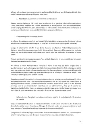 127
ailleurs, cela peut avoir comme conséquence qu’il sera obligé de déposer une déclaration d’impôt alors
qu’il n’était pas soumis à cette obligation auparavant.
3. Retard dans le paiement de l’indemnité compensatoire
Il existe un retard allant de 2 à 3 mois pour le paiement de la première indemnité compensatoire.
Certes, une avance est payée aux salariés. Néanmoins, ce retard pourrait, chez certaines personnes,
causer un préjudice financier grave. Le salarié qui se retrouve déjà dans une situation compliquée se
voit ainsi puni doublement pour avoir bénéficié d’un reclassement interne.
- L’indemnité professionnelle d’attente
La réforme du reclassement prévoit que le salarié bénéficiant d’un reclassement professionnel externe
aura droit aux indemnités de chômage et ce jusqu’à la fin de ses droits (prolongation comprise).
Lorsque le salarié arrive à la fin de ses droits, il pourra bénéficier de l’indemnité professionnelle
d’attente à condition de pouvoir se prévaloir d’une aptitude d’au moins 10 ans au dernier poste de
travail, qui doit être constatée par le médecin du travail, ou d’une ancienneté de service d’au moins
10 ans.
Ainsi, le salarié qui ne peut pas se prévaloir d’une aptitude d’au moins 10 ans, constatée par le médecin
du travail, verra sa demande refusée.
Par ailleurs, la notion d’ancienneté de service d’au moins 10 ans n’est pas défini. Se pose ainsi la
question de savoir quels salariés pourraient bénéficier de cette condition. En effet, est-ce que le salarié
qui a une ancienneté dans la même profession mais chez divers employeurs peut accéder à l’indemnité
professionnelle d’attente ? Peut-il y avoir des interruptions et si oui pour combien de temps ? Pour
l’instant, il semble qu’aucune solution n’existe.
Au vu du manque d’information, il est important de mentionner qu’un grand nombre de salariés voient
leur demande refusée suite à une interprétation très restrictive de cette notion par l’Agence pour le
développement de l’emploi. Le salarié se retrouve ainsi sans revenu aucun après la fin des droits de
chômage suite à une interprétation restrictive par une administration, alors que la volonté du
législateur était de faciliter l’accès au reclassement et de ne pas laisser tomber les personnes, qui pour
une raison de santé, ne peuvent plus exercer les tâches de leur dernier poste de travail.
- Le licenciement d’un salarié en reclassement interne ou la fin du contrat après les 78 semaines
de maladie
En cas de licenciement du salarié en reclassement interne ou si le salarié arrive à la fin des 78 semaines
de maladie, celui-ci pourra s’inscrire au chômage. Ce faisant, il perdra son reclassement interne (sauf
pour cessation d’activité de l’employeur ou en cas de licenciement collectif).
Une procédure automatique pour lui accorder le reclassement externe n’existe pas. Le salarié devra
ainsi trouver un nouveau poste de travail et recommencer une procédure de reclassement.
 