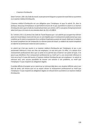 128
- L’examen d’embauche
Selon l’article L.326-1 du Code du travail, toute personne briguant un poste de travail doit se soumettre
à un examen médical d’embauche.
L’examen médical d’embauche est une obligation pour l’employeur et pour le salarié. Or, dans la
pratique, beaucoup d’employeurs se permettent encore de ne pas soumettre le salarié à un examen
d’embauche alors que le Code du travail prévoit dans son article L.327-2 une peine d’emprisonnement
allant de 8 jours à 6 mois et une amende allant de 251 à 25.000 €.
Or, l’article L.551-1 (1) alinéa 2 du Code du Travail dispose que « Les salariés qui occupent leur dernier
poste de travail depuis moins de trois ans ne sont éligibles pour le reclassement professionnel que sous
condition qu’ils soient en possession d’un certificat d’aptitude au poste de travail, établi par le médecin
du travail compétent lors de l’embauche à ce dernier poste de travail. Le médecin du travail compétent
en informe la Commission mixte lors de la saisine. »
Le salarié qui n’est pas soumis à un examen médical d’embauche par l’employeur et qui a une
ancienneté inférieure à trois ans chez cet employeur, se voit ainsi puni. En effet, s’il a besoin d’un
reclassement professionnel alors que sa santé ne lui permet plus d’exercer son poste tel quel, il ne
pourra pas bénéficier d’un reclassement professionnel au motif qu’il a une ancienneté inférieure à
trois ans et qu’il n’a pas été soumis à l’examen médical d’embauche par son employeur. Le salarié se
retrouve seul, sans aucune possibilité de trouver une solution à son problème, au motif que
l’employeur n’a pas respecté ses obligations légales.
Il semble difficile d’accepter qu’un salarié qui se retrouve déjà dans une situation difficile suite à son
état de santé, soit encore puni en se voyant refuser le reclassement professionnel au motif que
l’employeur n’a pas respecté ses obligations légales en refusant de le soumettre à un examen médical
d’embauche.
 