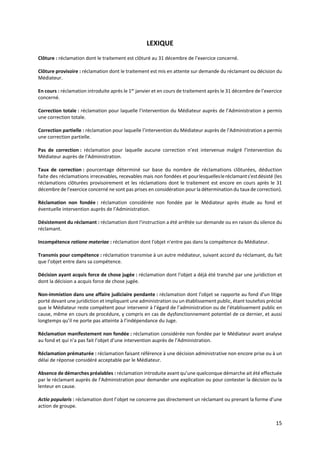 15
LEXIQUE
Clôture : réclamation dont le traitement est clôturé au 31 décembre de l’exercice concerné.
Clôture provisoire : réclamation dont le traitement est mis en attente sur demande du réclamant ou décision du
Médiateur.
En cours : réclamation introduite après le 1er
janvier et en cours de traitement après le 31 décembre de l’exercice
concerné.
Correction totale : réclamation pour laquelle l’intervention du Médiateur auprès de l’Administration a permis
une correction totale.
Correction partielle : réclamation pour laquelle l’intervention du Médiateur auprès de l’Administration a permis
une correction partielle.
Pas de correction : réclamation pour laquelle aucune correction n’est intervenue malgré l’intervention du
Médiateur auprès de l’Administration.
Taux de correction : pourcentage déterminé sur base du nombre de réclamations clôturées, déduction
faite des réclamations irrecevables, recevables mais non fondées et pourlesquellesleréclamants'estdésisté (les
réclamations clôturées provisoirement et les réclamations dont le traitement est encore en cours après le 31
décembre de l’exercice concerné ne sont pas prises en considération pour la détermination du taux de correction).
Réclamation non fondée : réclamation considérée non fondée par le Médiateur après étude au fond et
éventuelle intervention auprès de l’Administration.
Désistement du réclamant : réclamation dont l'instruction a été arrêtée sur demande ou en raison du silence du
réclamant.
Incompétence ratione materiae : réclamation dont l'objet n'entre pas dans la compétence du Médiateur.
Transmis pour compétence : réclamation transmise à un autre médiateur, suivant accord du réclamant, du fait
que l’objet entre dans sa compétence.
Décision ayant acquis force de chose jugée : réclamation dont l’objet a déjà été tranché par une juridiction et
dont la décision a acquis force de chose jugée.
Non-immixtion dans une affaire judiciaire pendante : réclamation dont l’objet se rapporte au fond d’un litige
porté devant une juridiction et impliquant une administration ou un établissement public, étant toutefois précisé
que le Médiateur reste compétent pour intervenir à l’égard de l’administration ou de l’établissement public en
cause, même en cours de procédure, y compris en cas de dysfonctionnement potentiel de ce dernier, et aussi
longtemps qu’il ne porte pas atteinte à l’indépendance du Juge.
Réclamation manifestement non fondée : réclamation considérée non fondée par le Médiateur avant analyse
au fond et qui n’a pas fait l’objet d’une intervention auprès de l’Administration.
Réclamation prématurée : réclamation faisant référence à une décision administrative non encore prise ou à un
délai de réponse considéré acceptable par le Médiateur.
Absence de démarches préalables : réclamation introduite avant qu’une quelconque démarche ait été effectuée
par le réclamant auprès de l’Administration pour demander une explication ou pour contester la décision ou la
lenteur en cause.
Actio popularis : réclamation dont l’objet ne concerne pas directement un réclamant ou prenant la forme d’une
action de groupe.
 