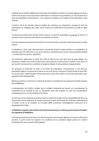 28
modifiée du 22 octobre 2008 portant promotion de l’habitat et création d’un pacte logement avec les
communes et qu’en tant que pouvoir préemptant, la Commune est prioritaire sur tout titulaire d’un
droit de préemption conventionnel – ceci toujours à condition qu’il s’agisse d’une aliénation à titre
onéreux.
L’article 4 de la loi précitée prévoit toutefois de nombreux cas d’exclusion auxquels le droit de
préemption ne s’applique pas, dont, parmi d’autres, les aliénations entre parents ou alliés en ligne
directe.
La Commune précise donc qu’elle entend recourir au droit de préemption au cas où le terrain en
question serait vendu pour permettre une extension de l’école.
Il ne ressortait pas du dossier qu’une vente à un tiers du terrain en question serait prévue dans un délai
proche.
Le Médiateur a donc prié l’administration communale de bien vouloir prendre en considération le
préjudice pour les intéressés au cas où ces derniers souhaitent que le terrain reste propriété familiale
– une libre décision qui leur appartient.
Un classement opéré dans le cadre d’un PAG ne devrait pas avoir pour but de quasi obliger une
personne à vendre son terrain à la Commune sous peine de ne plus pouvoir l’utiliser à titre privé, ce
qui revient à contourner les conditions et exigences légales d’une procédure d’expropriation.
En revanche, la Commune ne perd ni son droit de préemption conventionnel, ni son droit de
préemption légal en cas de vente à l’avenir au cas où le terrain reste pour l’instant classé en zone PAP.
En cas de vente, l’administration communale pourra donc faire valoir son droit de préemption pour
agrandir l’école fondamentale.
Malheureusement, la Commune a refusé de prendre en considération les arguments précités exposés
par le Médiateur.
Le Bourgmestre s’est limité à répéter que le collège n’entendait pas revenir sur sa proposition de
classement de la parcelle et que ce classement avait été proposé sur base de considérations
urbanistiques et en vue de l’extension de l’école.
La Commune s’est contentée de préciser que les réclamants avaient encore la possibilité de faire une
réclamation contre la décision du conseil communal auprès du Ministre de l’Intérieur conformément
à l’article 16 de la loi modifiée du 19 juillet 2004 concernant l’aménagement communal et le
développement urbain.
Le Médiateur regrette cette position ferme de la Commune qui n’a même pas pris la peine d’analyser
les arguments du Médiateur.
Si la Commune est d’avis qu’elle est en droit d’acquérir ce terrain pour agrandir son école, la démarche
correcte à suivre serait de respecter les conditions de la procédure légale prévue en matière
d’expropriation pour cause d’utilité publique.
 