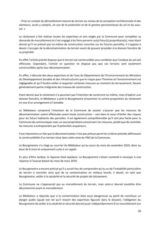 30
- Prise en compte du dénivellement naturel du terrain au niveau de la conception architecturale et des
alentours, accès y compris, en vue de la protection et de la gestion parcimonieuse du sol et du sous-
sol. »
Le réclamant a fait réaliser toutes les expertises et avis exigés par la Commune pour compléter sa
demande de morcellement et s’est engagé à les faire parvenir au(x) futur(s) propriétaire(s), mais étant
donné qu’il ne prévoit pas lui-même de construction concrète sur les futures parcelles, il s’oppose à
devoir s’occuper de la décontamination du terrain avant de pouvoir procéder à la division foncière de
sa propriété.
En effet l’article précité dispose que le terrain est constructible sous condition que l’analyse du sol soit
effectuée. Cependant, l’article en question ne dispose pas que ces terrains sont seulement
constructibles après leur décontamination.
En effet, il découle des deux expertises et de l’avis du Département de l’Environnement du Ministère
du Développement durable et des Infrastructures que le risque pour l’homme et l’environnement est
négligeable et qu’il faudra veiller à respecter certaines mesures au moment du terrassement, faisant
généralement partie intégrante des travaux de construction.
Etant donné que le réclamant n’a pourtant pas l’intention de construire lui-même, mais d’opérer une
division foncière, le Médiateur a prié le Bourgmestre d’examiner la contre-proposition du réclamant
en vue d’un arrangement à l’amiable.
Le Médiateur comprend l’intention de la Commune de vouloir s’assurer que les mesures de
décontamination soient effectuées avant toute construction – ceci dans le souci d’éviter des risques
pour les futurs habitants des parcelles. Il est également compréhensible qu’il soit plus facile pour la
Commune de communiquer avec un seul propriétaire concernant ces mesures, plutôt que de contrôler
les mesures à entreprendre par 9 potentiels acquéreurs.
Il est néanmoins un fait que la décontamination n’est pas prévue parmi les critères précités définissant
la constructibilité d’un terrain situé dans cette zone du PAG de la Commune.
Le Bourgmestre n’a réagi au courrier du Médiateur qu’au cours du mois de novembre 2019, donc au
bout de 6 mois et uniquement suite à un rappel.
En plus d’être tardive, la réponse était lapidaire. Le Bourgmestre s’étant contenté à renvoyer à une
réponse à l’avocat datant du mois de mars 2019.
Le Bourgmestre a encore précisé qu’il y aurait lieu de comprendre qu’au vu de l’instabilité particulière
du terrain à morceler ainsi que de sa contamination en métaux lourds, il devait, en tant que
Bourgmestre, veiller à la salubrité et la sécurité de projets de lotissement.
La Commune ne s’opposerait pas au morcellement du terrain, mais celui-ci devrait toutefois être
décontaminé avant le morcellement.
Le Médiateur a répondu que si la contamination était aussi dangereuse au point de constituer un
danger public (quod non tel qu’il ressort des expertises figurant dans le dossier), l’obligation du
Bourgmestre de veiller à la salubrité et sécurité devrait jouer indépendamment d’un morcellement (un
 